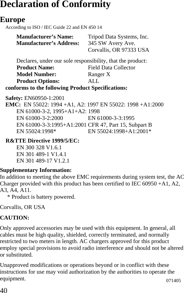  40 Declaration of Conformity Europe According to ISO / IEC Guide 22 and EN 450 14 Manufacturer’s Name:  Tripod Data Systems, Inc. Manufacturer’s Address:  345 SW Avery Ave.  Corvallis, OR 97333 USA  Declares, under our sole responsibility, that the product: Product Name:    Field Data Collector Model Number:   Ranger X Product Options:   ALL conforms to the following Product Specifications: Safety: EN60950-1:2001 EMC:  EN 55022: 1994 +A1, A2: 1997 EN 55022: 1998 +A1:2000 EN 61000-3-2, 1995+A1+A2: 1998 EN 61000-3-2:2000    EN 61000-3-3:1995 EN 61000-3-3:1995+A1:2001 CFR 47, Part 15, Subpart B EN 55024:1998*    EN 55024:1998+A1:2001* R&amp;TTE Directive 1999/5/EC: EN 300 328 V1.6.1 EN 301 489-1 V1.4.1 EN 301 489-17 V1.2.1 Supplementary Information: In addition to meeting the above EMC requirements during system test, the AC Charger provided with this product has been certified to IEC 60950 +A1, A2, A3, A4, A11.      * Product is battery powered.  Corvallis, OR USA CAUTION: Only approved accessories may be used with this equipment. In general, all cables must be high quality, shielded, correctly terminated, and normally restricted to two meters in length. AC chargers approved for this product employ special provisions to avoid radio interference and should not be altered or substituted. Unapproved modifications or operations beyond or in conflict with these instructions for use may void authorization by the authorities to operate the equipment. 071405 