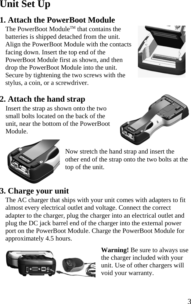   3 Unit Set Up 1. Attach the PowerBoot Module The PowerBoot ModuleTM that contains the batteries is shipped detached from the unit. Align the PowerBoot Module with the contacts facing down. Insert the top end of the PowerBoot Module first as shown, and then drop the PowerBoot Module into the unit. Secure by tightening the two screws with the stylus, a coin, or a screwdriver. 2. Attach the hand strap Insert the strap as shown onto the two small bolts located on the back of the unit, near the bottom of the PowerBoot Module.    Now stretch the hand strap and insert the other end of the strap onto the two bolts at the top of the unit.   3. Charge your unit The AC charger that ships with your unit comes with adapters to fit almost every electrical outlet and voltage. Connect the correct adapter to the charger, plug the charger into an electrical outlet and plug the DC jack barrel end of the charger into the external power port on the PowerBoot Module. Charge the PowerBoot Module for approximately 4.5 hours.  Warning! Be sure to always use the charger included with your unit. Use of other chargers will void your warranty.  