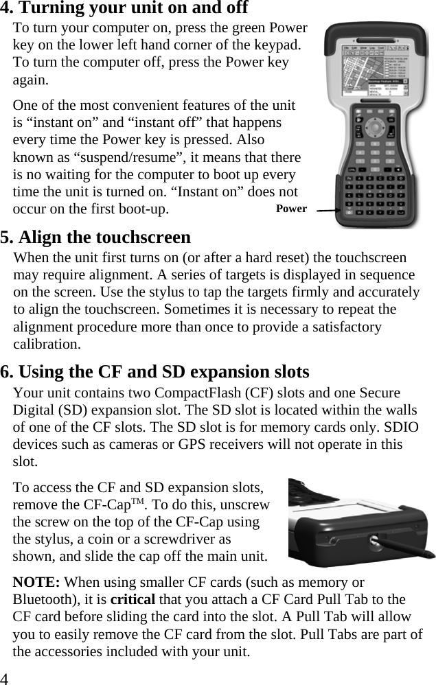  4 4. Turning your unit on and off To turn your computer on, press the green Power key on the lower left hand corner of the keypad. To turn the computer off, press the Power key again. One of the most convenient features of the unit is “instant on” and “instant off” that happens every time the Power key is pressed. Also known as “suspend/resume”, it means that there is no waiting for the computer to boot up every time the unit is turned on. “Instant on” does not occur on the first boot-up.  5. Align the touchscreen When the unit first turns on (or after a hard reset) the touchscreen may require alignment. A series of targets is displayed in sequence on the screen. Use the stylus to tap the targets firmly and accurately to align the touchscreen. Sometimes it is necessary to repeat the alignment procedure more than once to provide a satisfactory calibration.  6. Using the CF and SD expansion slots Your unit contains two CompactFlash (CF) slots and one Secure Digital (SD) expansion slot. The SD slot is located within the walls of one of the CF slots. The SD slot is for memory cards only. SDIO devices such as cameras or GPS receivers will not operate in this slot.  To access the CF and SD expansion slots, remove the CF-CapTM. To do this, unscrew the screw on the top of the CF-Cap using the stylus, a coin or a screwdriver as shown, and slide the cap off the main unit. NOTE: When using smaller CF cards (such as memory or Bluetooth), it is critical that you attach a CF Card Pull Tab to the CF card before sliding the card into the slot. A Pull Tab will allow you to easily remove the CF card from the slot. Pull Tabs are part of the accessories included with your unit. Power  