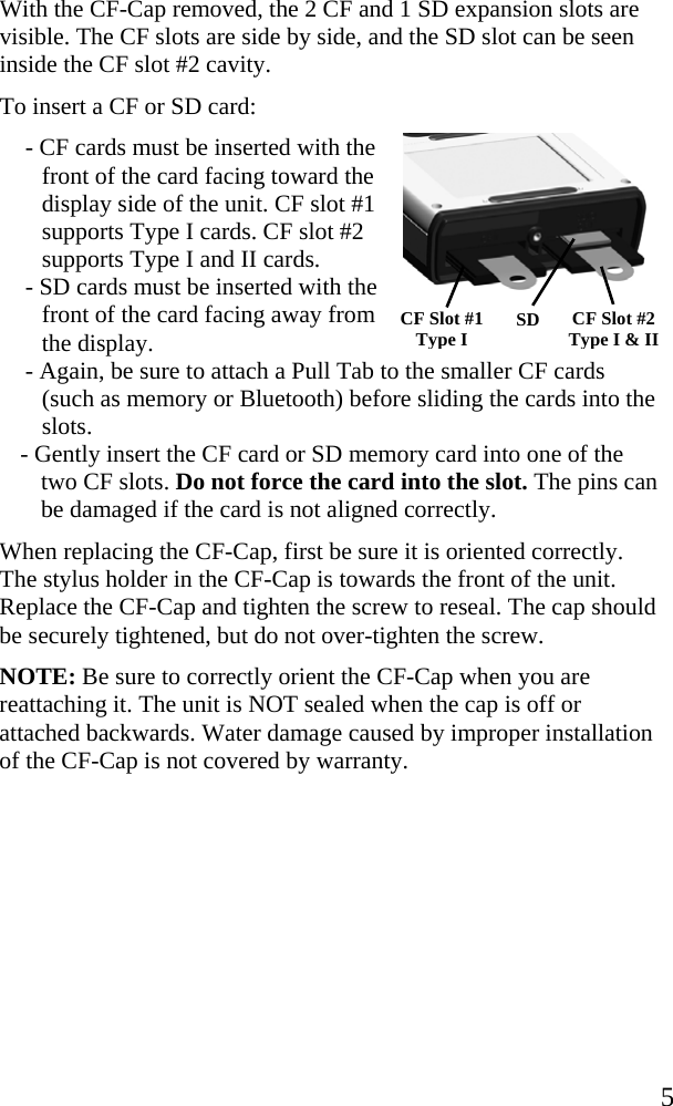   5 CF Slot #1 Type I CF Slot #2 Type I &amp; II SD  With the CF-Cap removed, the 2 CF and 1 SD expansion slots are visible. The CF slots are side by side, and the SD slot can be seen inside the CF slot #2 cavity.  To insert a CF or SD card: - CF cards must be inserted with the front of the card facing toward the display side of the unit. CF slot #1 supports Type I cards. CF slot #2 supports Type I and II cards. - SD cards must be inserted with the front of the card facing away from  the display. - Again, be sure to attach a Pull Tab to the smaller CF cards (such as memory or Bluetooth) before sliding the cards into the slots. - Gently insert the CF card or SD memory card into one of the two CF slots. Do not force the card into the slot. The pins can be damaged if the card is not aligned correctly. When replacing the CF-Cap, first be sure it is oriented correctly. The stylus holder in the CF-Cap is towards the front of the unit. Replace the CF-Cap and tighten the screw to reseal. The cap should be securely tightened, but do not over-tighten the screw.  NOTE: Be sure to correctly orient the CF-Cap when you are reattaching it. The unit is NOT sealed when the cap is off or attached backwards. Water damage caused by improper installation of the CF-Cap is not covered by warranty.  