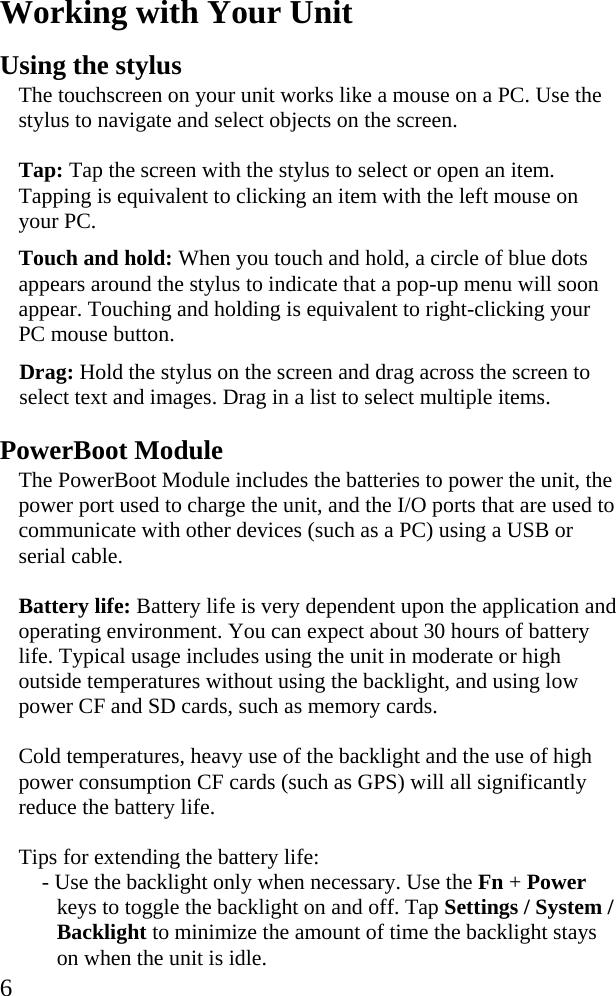  6 Working with Your Unit Using the stylus The touchscreen on your unit works like a mouse on a PC. Use the stylus to navigate and select objects on the screen. Tap: Tap the screen with the stylus to select or open an item. Tapping is equivalent to clicking an item with the left mouse on your PC. Touch and hold: When you touch and hold, a circle of blue dots appears around the stylus to indicate that a pop-up menu will soon appear. Touching and holding is equivalent to right-clicking your PC mouse button. Drag: Hold the stylus on the screen and drag across the screen to select text and images. Drag in a list to select multiple items. PowerBoot Module The PowerBoot Module includes the batteries to power the unit, the power port used to charge the unit, and the I/O ports that are used to communicate with other devices (such as a PC) using a USB or serial cable.  Battery life: Battery life is very dependent upon the application and operating environment. You can expect about 30 hours of battery life. Typical usage includes using the unit in moderate or high outside temperatures without using the backlight, and using low power CF and SD cards, such as memory cards.  Cold temperatures, heavy use of the backlight and the use of high power consumption CF cards (such as GPS) will all significantly reduce the battery life.  Tips for extending the battery life: - Use the backlight only when necessary. Use the Fn + Power keys to toggle the backlight on and off. Tap Settings / System / Backlight to minimize the amount of time the backlight stays on when the unit is idle. 