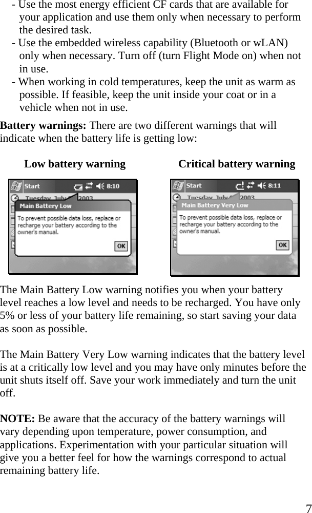   7 - Use the most energy efficient CF cards that are available for your application and use them only when necessary to perform the desired task. - Use the embedded wireless capability (Bluetooth or wLAN) only when necessary. Turn off (turn Flight Mode on) when not in use.  - When working in cold temperatures, keep the unit as warm as possible. If feasible, keep the unit inside your coat or in a vehicle when not in use. Battery warnings: There are two different warnings that will indicate when the battery life is getting low: Low battery warning  Critical battery warning   The Main Battery Low warning notifies you when your battery level reaches a low level and needs to be recharged. You have only 5% or less of your battery life remaining, so start saving your data as soon as possible.  The Main Battery Very Low warning indicates that the battery level is at a critically low level and you may have only minutes before the unit shuts itself off. Save your work immediately and turn the unit off.  NOTE: Be aware that the accuracy of the battery warnings will vary depending upon temperature, power consumption, and applications. Experimentation with your particular situation will give you a better feel for how the warnings correspond to actual remaining battery life. 