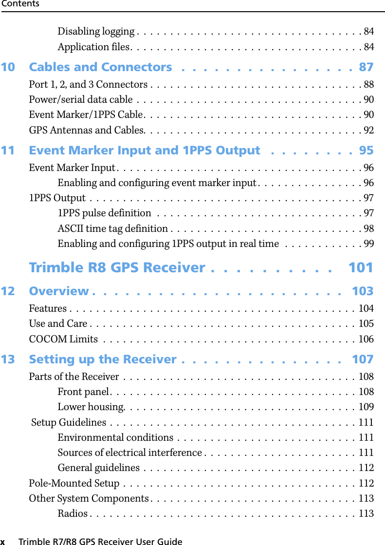 Contentsx     Trimble R7/R8 GPS Receiver User GuideDisabling logging .  .  .  .  .  .  .  .  .  .  .  .  .  .  .  .  .  .  .  .  .  .  .  .  .  .  .  .  .  .  .  .  .  . 84Application files.  .  .  .  .  .  .  .  .  .  .  .  .  .  .  .  .  .  .  .  .  .  .  .  .  .  .  .  .  .  .  .  .  .  . 8410 Cables and Connectors   .  .  .  .  .  .  .  .  .  .  .  .  .  .  .  .  87Port 1, 2, and 3 Connectors .  .  .  .  .  .  .  .  .  .  .  .  .  .  .  .  .  .  .  .  .  .  .  .  .  .  .  .  .  .  .  . 88Power/serial data cable  .  .  .  .  .  .  .  .  .  .  .  .  .  .  .  .  .  .  .  .  .  .  .  .  .  .  .  .  .  .  .  .  .  . 90Event Marker/1PPS Cable.  .  .  .  .  .  .  .  .  .  .  .  .  .  .  .  .  .  .  .  .  .  .  .  .  .  .  .  .  .  .  .  . 90GPS Antennas and Cables.  .  .  .  .  .  .  .  .  .  .  .  .  .  .  .  .  .  .  .  .  .  .  .  .  .  .  .  .  .  .  .  . 9211 Event Marker Input and 1PPS Output   .  .  .  .  .  .  .  .  95Event Marker Input .  .  .  .  .  .  .  .  .  .  .  .  .  .  .  .  .  .  .  .  .  .  .  .  .  .  .  .  .  .  .  .  .  .  .  .  . 96Enabling and configuring event marker input .  .  .  .  .  .  .  .  .  .  .  .  .  .  .  . 961PPS Output  .  .  .  .  .  .  .  .  .  .  .  .  .  .  .  .  .  .  .  .  .  .  .  .  .  .  .  .  .  .  .  .  .  .  .  .  .  .  .  .  . 971PPS pulse definition  .  .  .  .  .  .  .  .  .  .  .  .  .  .  .  .  .  .  .  .  .  .  .  .  .  .  .  .  .  .  . 97ASCII time tag definition .  .  .  .  .  .  .  .  .  .  .  .  .  .  .  .  .  .  .  .  .  .  .  .  .  .  .  .  . 98Enabling and configuring 1PPS output in real time   .  .  .  .  .  .  .  .  .  .  .  . 99Trimble R8 GPS Receiver .  .  .  .  .  .  .  .  .  .    10112 Overview .  .  .  .  .  .  .  .  .  .  .  .  .  .  .  .  .  .  .  .  .  .  .   103Features .  .  .  .  .  .  .  .  .  .  .  .  .  .  .  .  .  .  .  .  .  .  .  .  .  .  .  .  .  .  .  .  .  .  .  .  .  .  .  .  .  .  .  104Use and Care .  .  .  .  .  .  .  .  .  .  .  .  .  .  .  .  .  .  .  .  .  .  .  .  .  .  .  .  .  .  .  .  .  .  .  .  .  .  .  .  105COCOM Limits  .  .  .  .  .  .  .  .  .  .  .  .  .  .  .  .  .  .  .  .  .  .  .  .  .  .  .  .  .  .  .  .  .  .  .  .  .  .  10613 Setting up the Receiver .  .  .  .  .  .  .  .  .  .  .  .  .  .  .   107Parts of the Receiver  .  .  .  .  .  .  .  .  .  .  .  .  .  .  .  .  .  .  .  .  .  .  .  .  .  .  .  .  .  .  .  .  .  .  .  108Front panel.  .  .  .  .  .  .  .  .  .  .  .  .  .  .  .  .  .  .  .  .  .  .  .  .  .  .  .  .  .  .  .  .  .  .  .  .  108Lower housing.  .  .  .  .  .  .  .  .  .  .  .  .  .  .  .  .  .  .  .  .  .  .  .  .  .  .  .  .  .  .  .  .  .  .  109 Setup Guidelines  .  .  .  .  .  .  .  .  .  .  .  .  .  .  .  .  .  .  .  .  .  .  .  .  .  .  .  .  .  .  .  .  .  .  .  .  . 111Environmental conditions  .  .  .  .  .  .  .  .  .  .  .  .  .  .  .  .  .  .  .  .  .  .  .  .  .  .  .  111Sources of electrical interference .  .  .  .  .  .  .  .  .  .  .  .  .  .  .  .  .  .  .  .  .  .  .  111General guidelines  .  .  .  .  .  .  .  .  .  .  .  .  .  .  .  .  .  .  .  .  .  .  .  .  .  .  .  .  .  .  .  .  112Pole-Mounted Setup  .  .  .  .  .  .  .  .  .  .  .  .  .  .  .  .  .  .  .  .  .  .  .  .  .  .  .  .  .  .  .  .  .  .  .  112Other System Components .  .  .  .  .  .  .  .  .  .  .  .  .  .  .  .  .  .  .  .  .  .  .  .  .  .  .  .  .  .  .  113Radios .  .  .  .  .  .  .  .  .  .  .  .  .  .  .  .  .  .  .  .  .  .  .  .  .  .  .  .  .  .  .  .  .  .  .  .  .  .  .  .  113