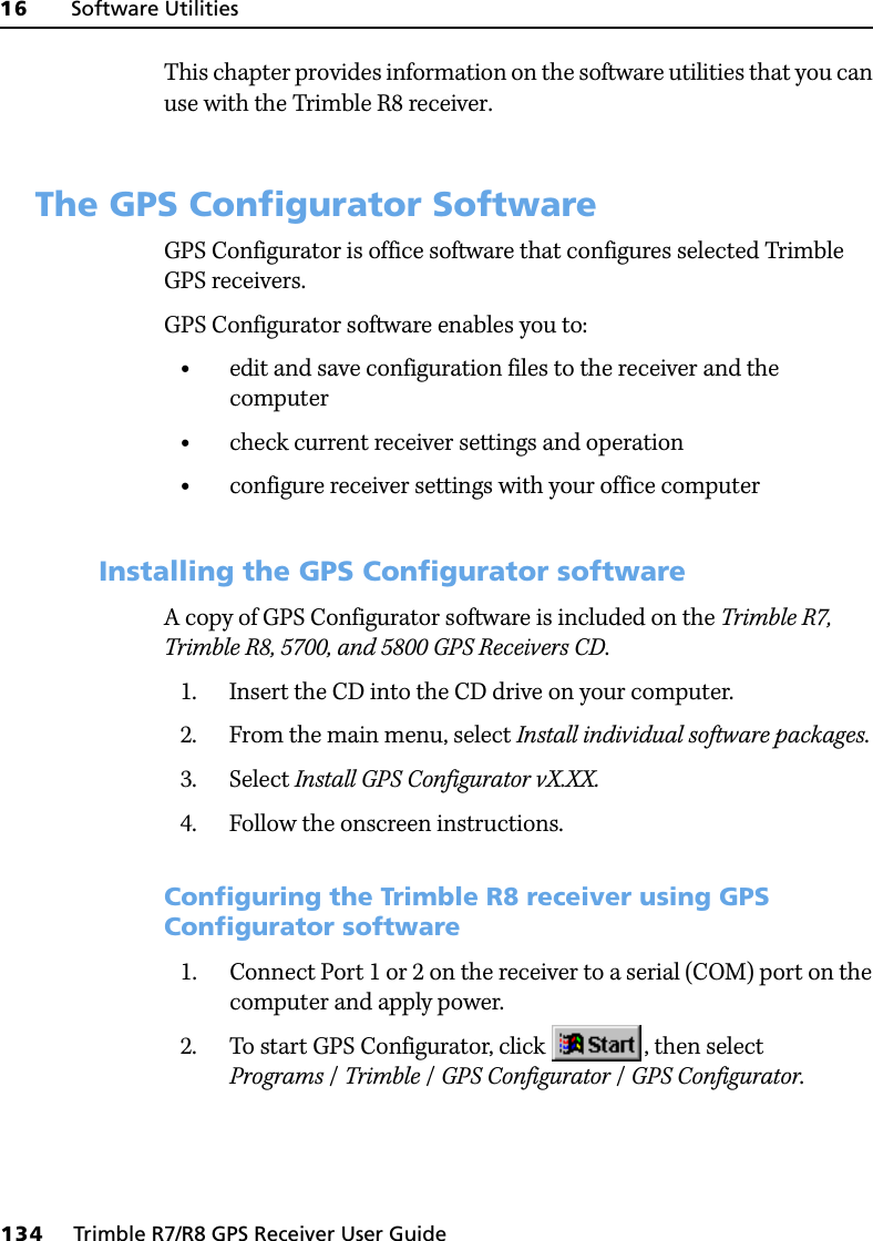 16     Software Utilities134     Trimble R7/R8 GPS Receiver User GuideTrimble R8 GPS Receiver Operation This chapter provides information on the software utilities that you can use with the Trimble R8 receiver.16.1The GPS Configurator SoftwareGPS Configurator is office software that configures selected Trimble GPS receivers.GPS Configurator software enables you to:•edit and save configuration files to the receiver and the computer•check current receiver settings and operation•configure receiver settings with your office computer161.1 Installing the GPS Configurator softwareA copy of GPS Configurator software is included on the Trimble R7, Trimble R8, 5700, and 5800 GPS Receivers CD.1. Insert the CD into the CD drive on your computer.2. From the main menu, select Install individual software packages.3. Select Install GPS Configurator vX.XX.4. Follow the onscreen instructions.Configuring the Trimble R8 receiver using GPS Configurator software 1. Connect Port 1 or 2 on the receiver to a serial (COM) port on the computer and apply power.2. To start GPS Configurator, click  , then select Programs /Trimble /GPS Configurator /GPS Configurator.