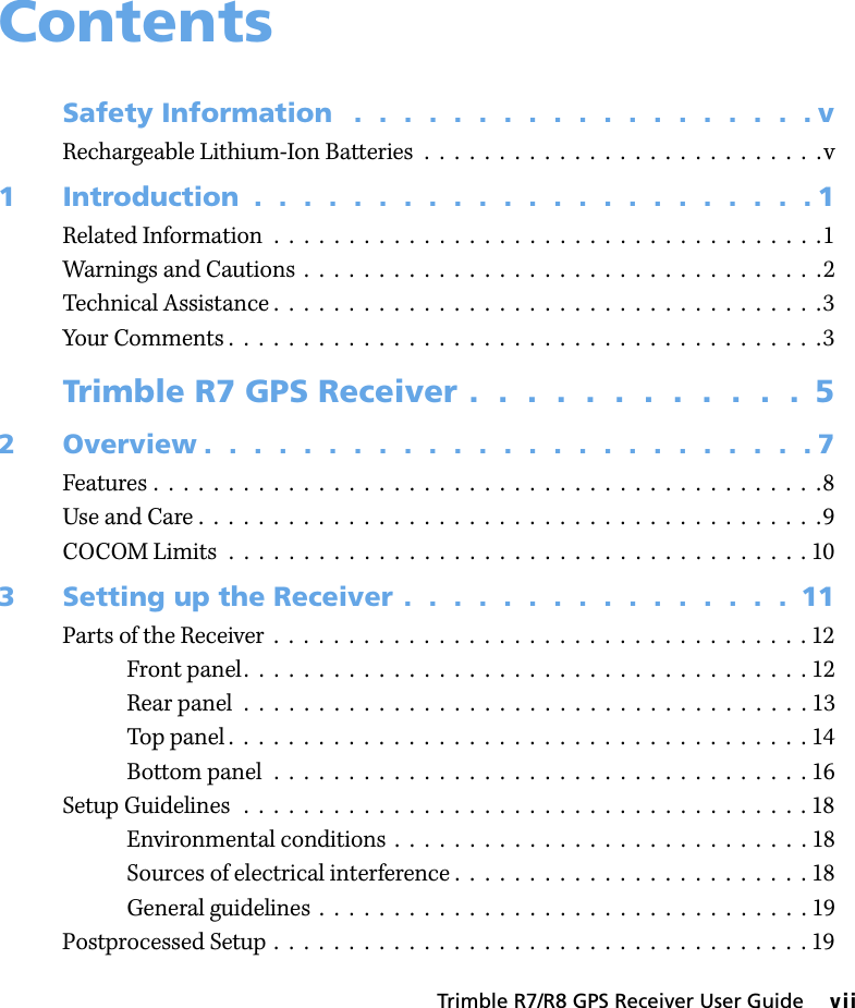 Trimble R7/R8 GPS Receiver User Guide     viiContentsSafety Information   .  .  .  .  .  .  .  .  .  .  .  .  .  .  .  .  .  .  . vRechargeable Lithium-Ion Batteries  .  .  .  .  .  .  .  .  .  .  .  .  .  .  .  .  .  .  .  .  .  .  .  .  .  .  .v1 Introduction  .  .  .  .  .  .  .  .  .  .  .  .  .  .  .  .  .  .  .  .  .  .  . 1Related Information  .  .  .  .  .  .  .  .  .  .  .  .  .  .  .  .  .  .  .  .  .  .  .  .  .  .  .  .  .  .  .  .  .  .  .  .  .1Warnings and Cautions  .  .  .  .  .  .  .  .  .  .  .  .  .  .  .  .  .  .  .  .  .  .  .  .  .  .  .  .  .  .  .  .  .  .  .2Technical Assistance .  .  .  .  .  .  .  .  .  .  .  .  .  .  .  .  .  .  .  .  .  .  .  .  .  .  .  .  .  .  .  .  .  .  .  .  .3Your Comments .  .  .  .  .  .  .  .  .  .  .  .  .  .  .  .  .  .  .  .  .  .  .  .  .  .  .  .  .  .  .  .  .  .  .  .  .  .  .  .3Trimble R7 GPS Receiver .  .  .  .  .  .  .  .  .  .  .  .  52 Overview .  .  .  .  .  .  .  .  .  .  .  .  .  .  .  .  .  .  .  .  .  .  .  .  . 7Features .  .  .  .  .  .  .  .  .  .  .  .  .  .  .  .  .  .  .  .  .  .  .  .  .  .  .  .  .  .  .  .  .  .  .  .  .  .  .  .  .  .  .  .  .8Use and Care .  .  .  .  .  .  .  .  .  .  .  .  .  .  .  .  .  .  .  .  .  .  .  .  .  .  .  .  .  .  .  .  .  .  .  .  .  .  .  .  .  .9COCOM Limits  .  .  .  .  .  .  .  .  .  .  .  .  .  .  .  .  .  .  .  .  .  .  .  .  .  .  .  .  .  .  .  .  .  .  .  .  .  .  . 103 Setting up the Receiver .  .  .  .  .  .  .  .  .  .  .  .  .  .  .  .  11Parts of the Receiver  .  .  .  .  .  .  .  .  .  .  .  .  .  .  .  .  .  .  .  .  .  .  .  .  .  .  .  .  .  .  .  .  .  .  .  . 12Front panel.  .  .  .  .  .  .  .  .  .  .  .  .  .  .  .  .  .  .  .  .  .  .  .  .  .  .  .  .  .  .  .  .  .  .  .  .  . 12Rear panel  .  .  .  .  .  .  .  .  .  .  .  .  .  .  .  .  .  .  .  .  .  .  .  .  .  .  .  .  .  .  .  .  .  .  .  .  .  . 13Top panel .  .  .  .  .  .  .  .  .  .  .  .  .  .  .  .  .  .  .  .  .  .  .  .  .  .  .  .  .  .  .  .  .  .  .  .  .  .  . 14Bottom panel  .  .  .  .  .  .  .  .  .  .  .  .  .  .  .  .  .  .  .  .  .  .  .  .  .  .  .  .  .  .  .  .  .  .  .  . 16Setup Guidelines  .  .  .  .  .  .  .  .  .  .  .  .  .  .  .  .  .  .  .  .  .  .  .  .  .  .  .  .  .  .  .  .  .  .  .  .  .  . 18Environmental conditions  .  .  .  .  .  .  .  .  .  .  .  .  .  .  .  .  .  .  .  .  .  .  .  .  .  .  .  . 18Sources of electrical interference .  .  .  .  .  .  .  .  .  .  .  .  .  .  .  .  .  .  .  .  .  .  .  . 18General guidelines  .  .  .  .  .  .  .  .  .  .  .  .  .  .  .  .  .  .  .  .  .  .  .  .  .  .  .  .  .  .  .  .  . 19Postprocessed Setup .  .  .  .  .  .  .  .  .  .  .  .  .  .  .  .  .  .  .  .  .  .  .  .  .  .  .  .  .  .  .  .  .  .  .  . 19