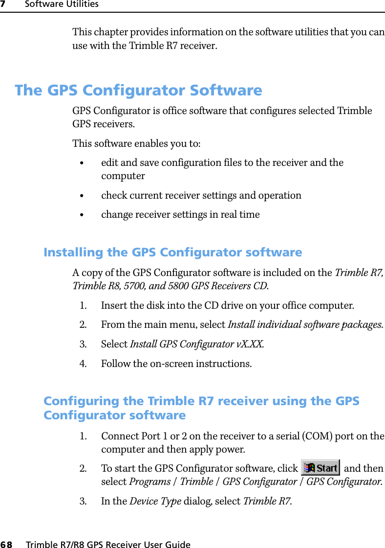 7     Software Utilities68     Trimble R7/R8 GPS Receiver User GuideTrimble R7 GPS Receiver Operation This chapter provides information on the software utilities that you can use with the Trimble R7 receiver.7.1 The GPS Configurator SoftwareGPS Configurator is office software that configures selected Trimble GPS receivers.This software enables you to:•edit and save configuration files to the receiver and the computer•check current receiver settings and operation•change receiver settings in real time71.1 Installing the GPS Configurator softwareA copy of the GPS Configurator software is included on the Trimble R7, Trimble R8, 5700, and 5800 GPS Receivers CD.1. Insert the disk into the CD drive on your office computer.2. From the main menu, select Install individual software packages.3. Select Install GPS Configurator vX.XX.4. Follow the on-screen instructions.70.1 Configuring the Trimble R7 receiver using the GPS Configurator software1. Connect Port 1 or 2 on the receiver to a serial (COM) port on the computer and then apply power.2. To start the GPS Configurator software, click   and then select Programs /Trimble /GPS Configurator /GPS Configurator.3. In the Device Type dialog, select Trimble R7.