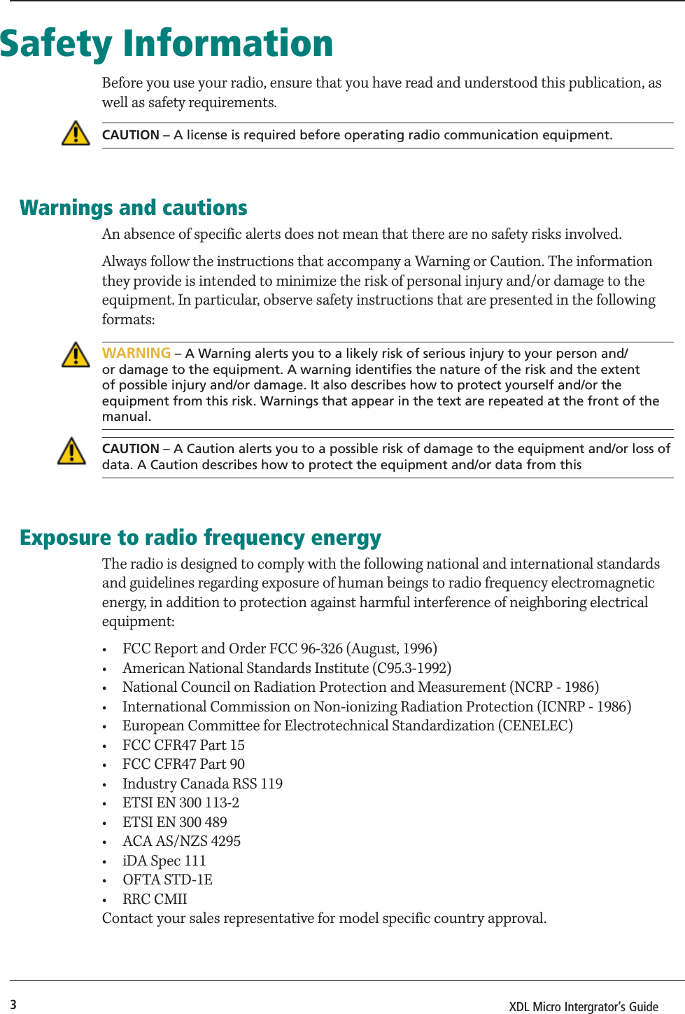 3XDL Micro Intergrator’s Guide Safety InformationBefore you use your radio, ensure that you have read and understood this publication, as well as safety requirements.CAUTION – A license is required before operating radio communication equipment.Warnings and cautionsAn absence of specific alerts does not mean that there are no safety risks involved.Always follow the instructions that accompany a Warning or Caution. The information they provide is intended to minimize the risk of personal injury and/or damage to the equipment. In particular, observe safety instructions that are presented in the following formats:WARNING – A Warning alerts you to a likely risk of serious injury to your person and/or damage to the equipment. A warning identifies the nature of the risk and the extent of possible injury and/or damage. It also describes how to protect yourself and/or the equipment from this risk. Warnings that appear in the text are repeated at the front of the manual.CAUTION – A Caution alerts you to a possible risk of damage to the equipment and/or loss of data. A Caution describes how to protect the equipment and/or data from thisExposure to radio frequency energyThe radio is designed to comply with the following national and international standards and guidelines regarding exposure of human beings to radio frequency electromagnetic energy, in addition to protection against harmful interference of neighboring electrical equipment:•  FCC Report and Order FCC 96-326 (August, 1996)•  American National Standards Institute (C95.3-1992)•  National Council on Radiation Protection and Measurement (NCRP - 1986)•  International Commission on Non-ionizing Radiation Protection (ICNRP - 1986)•  European Committee for Electrotechnical Standardization (CENELEC)•  FCC CFR47 Part 15•  FCC CFR47 Part 90•  Industry Canada RSS 119•  ETSI EN 300 113-2•  ETSI EN 300 489•  ACA AS/NZS 4295•  iDA Spec 111• OFTA STD-1E• RRC CMIIContact your sales representative for model specific country approval.
