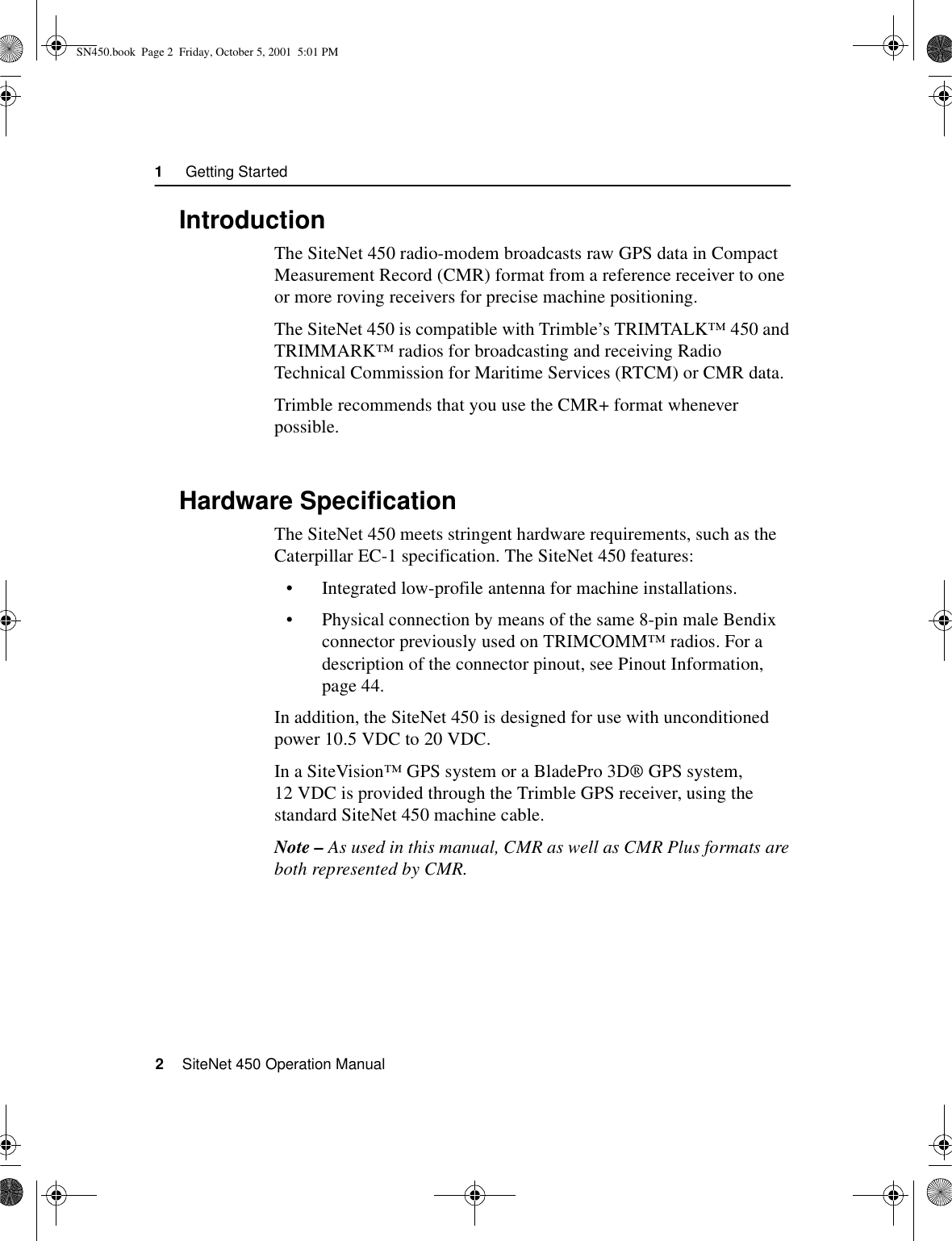 1     Getting Started2    SiteNet 450 Operation Manual1.1IntroductionThe SiteNet 450 radio-modem broadcasts raw GPS data in Compact Measurement Record (CMR) format from a reference receiver to one or more roving receivers for precise machine positioning.The SiteNet 450 is compatible with Trimble’s TRIMTALK™450 and TRIMMARK™ radios for broadcasting and receiving Radio Technical Commission for Maritime Services (RTCM) or CMR data.Trimble recommends that you use the CMR+ format whenever possible. 1.2Hardware SpecificationThe SiteNet 450 meets stringent hardware requirements, such as the Caterpillar EC-1 specification. The SiteNet 450 features:•Integrated low-profile antenna for machine installations.•Physical connection by means of the same 8-pin male Bendix connector previously used on TRIMCOMM™ radios. For a description of the connector pinout, see Pinout Information, page 44.In addition, the SiteNet 450 is designed for use with unconditioned power 10.5 VDC to 20 VDC.In a SiteVision™ GPS system or a BladePro 3D® GPS system, 12 VDC is provided through the Trimble GPS receiver, using the standard SiteNet 450 machine cable.Note – As used in this manual, CMR as well as CMR Plus formats are both represented by CMR.SN450.book  Page 2  Friday, October 5, 2001  5:01 PM