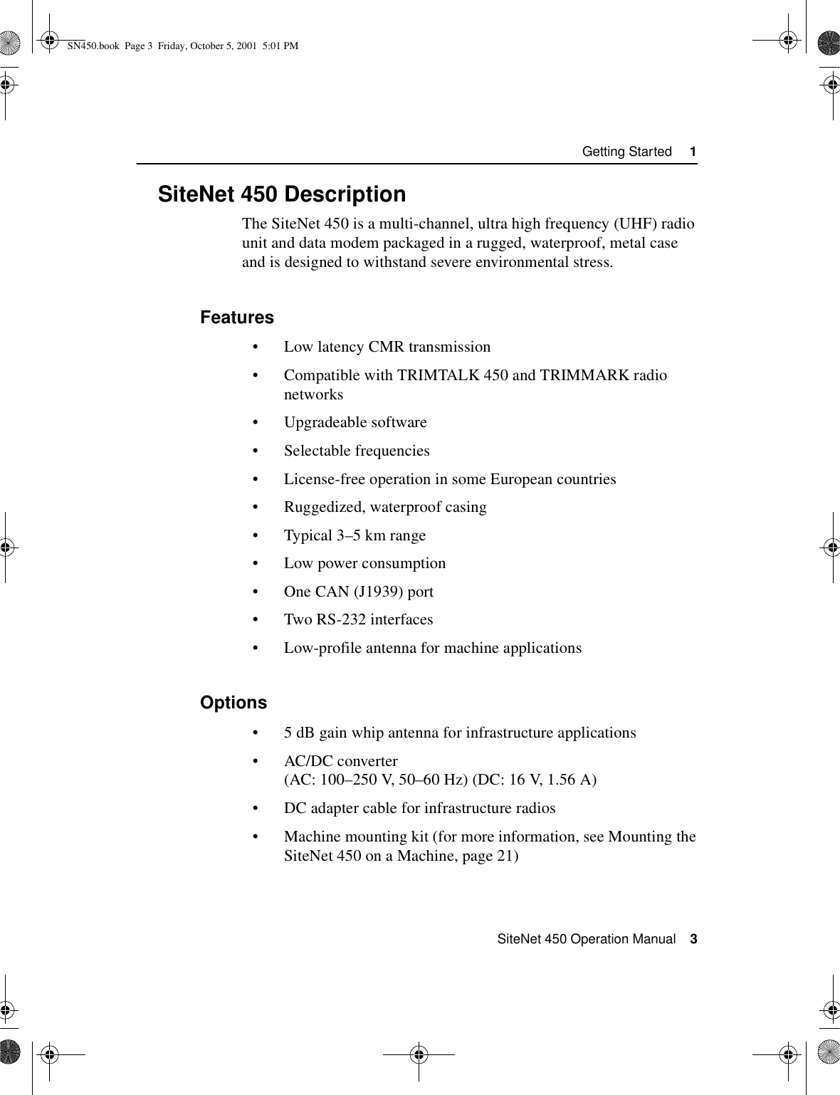  SiteNet 450 Operation Manual    3Getting Started     11.3SiteNet 450 DescriptionThe SiteNet 450 is a multi-channel, ultra high frequency (UHF) radio unit and data modem packaged in a rugged, waterproof, metal case and is designed to withstand severe environmental stress. 1.3.1Features•Low latency CMR transmission•Compatible with TRIMTALK 450 and TRIMMARK radio networks•Upgradeable software•Selectable frequencies•License-free operation in some European countries•Ruggedized, waterproof casing•Typical 3–5 km range•Low power consumption•One CAN (J1939) port•Two RS-232 interfaces•Low-profile antenna for machine applications1.3.2Options•5 dB gain whip antenna for infrastructure applications•AC/DC converter (AC: 100–250 V, 50–60 Hz) (DC: 16 V, 1.56 A)•DC adapter cable for infrastructure radios•Machine mounting kit (for more information, see Mounting the SiteNet 450 on a Machine, page 21)SN450.book  Page 3  Friday, October 5, 2001  5:01 PM