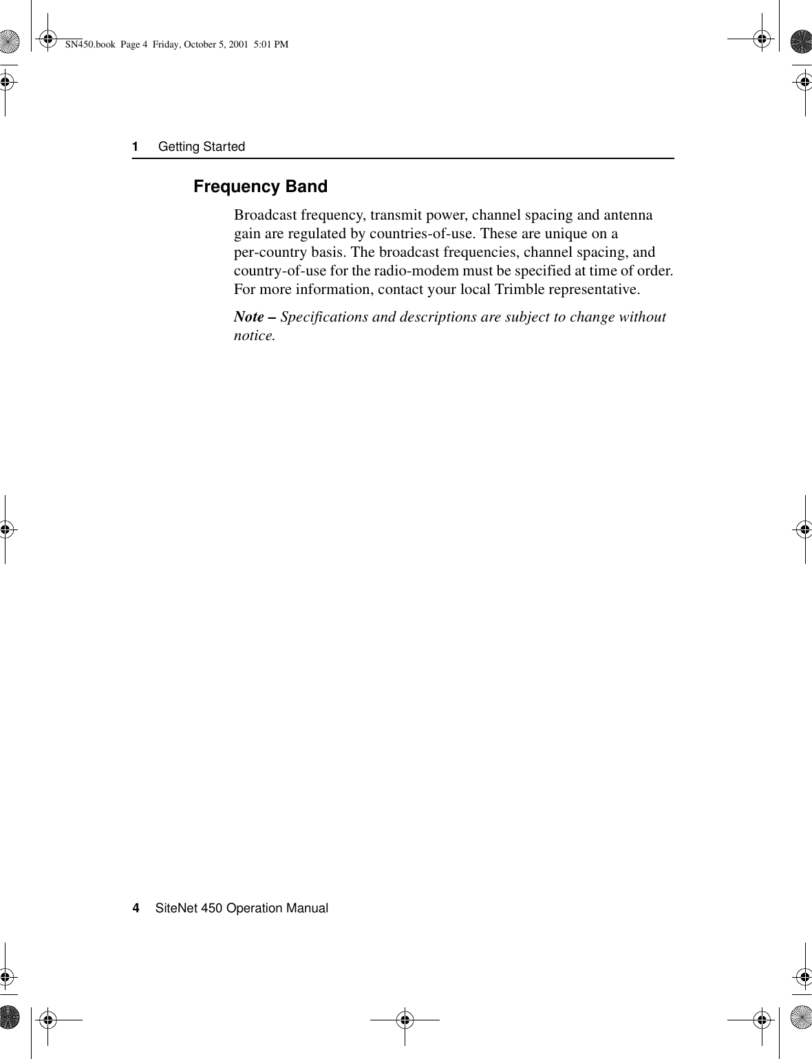 1     Getting Started4    SiteNet 450 Operation Manual1.3.3Frequency BandBroadcast frequency, transmit power, channel spacing and antenna gain are regulated by countries-of-use. These are unique on a per-country basis. The broadcast frequencies, channel spacing, and country-of-use for the radio-modem must be specified at time of order. For more information, contact your local Trimble representative.Note – Specifications and descriptions are subject to change without notice.SN450.book  Page 4  Friday, October 5, 2001  5:01 PM