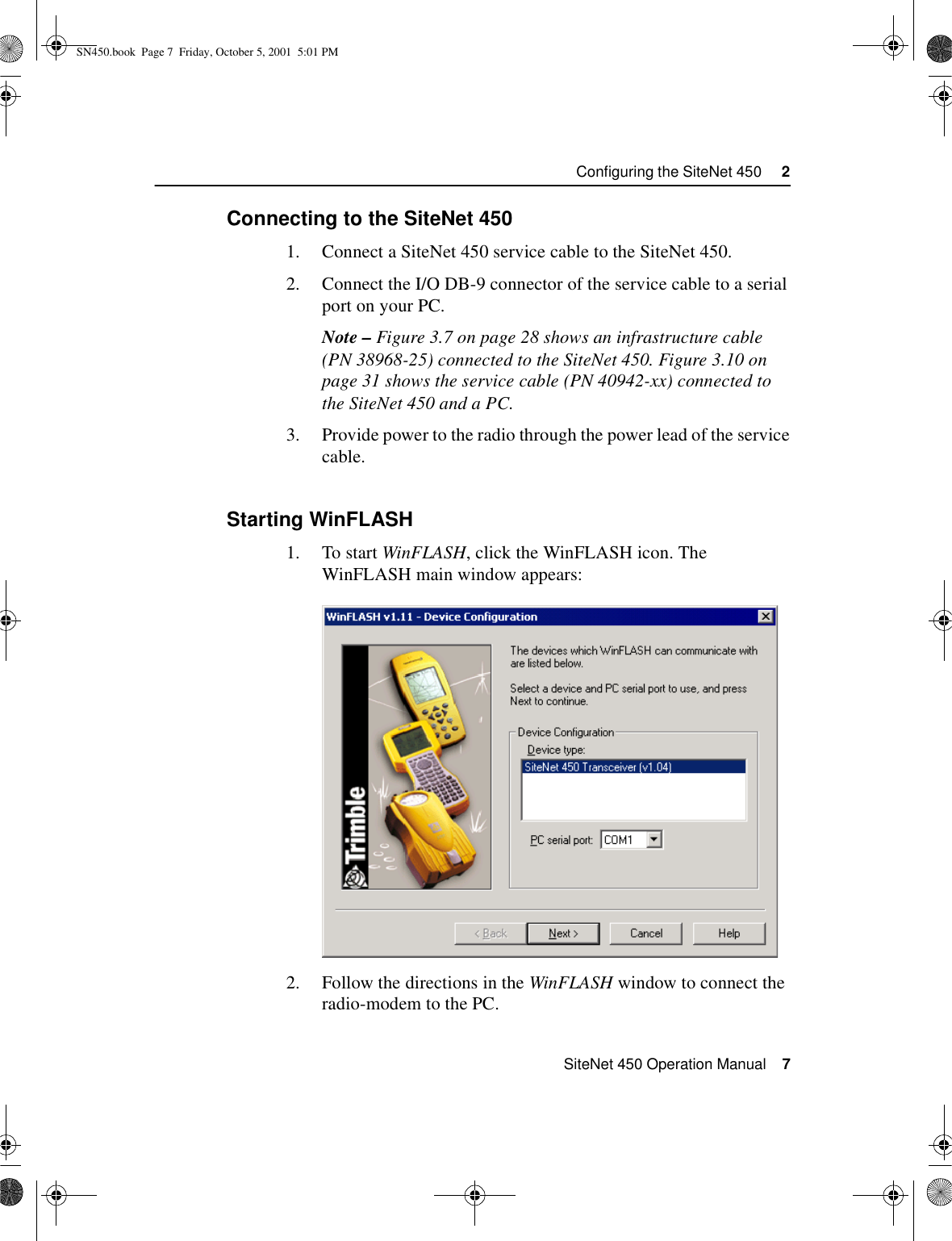  SiteNet 450 Operation Manual    7Configuring the SiteNet 450     22.3.1Connecting to the SiteNet 4501. Connect a SiteNet 450 service cable to the SiteNet 450.2. Connect the I/O DB-9 connector of the service cable to a serial port on your PC.Note – Figure 3.7 on page 28 shows an infrastructure cable (PN 38968-25) connected to the SiteNet 450. Figure 3.10 on page 31 shows the service cable (PN 40942-xx) connected to the SiteNet 450 and a PC. 3. Provide power to the radio through the power lead of the service cable.2.3.2Starting WinFLASH1. To start WinFLASH, click the WinFLASH icon. The WinFLASH main window appears:2. Follow the directions in the WinFLASH window to connect the radio-modem to the PC.SN450.book  Page 7  Friday, October 5, 2001  5:01 PM