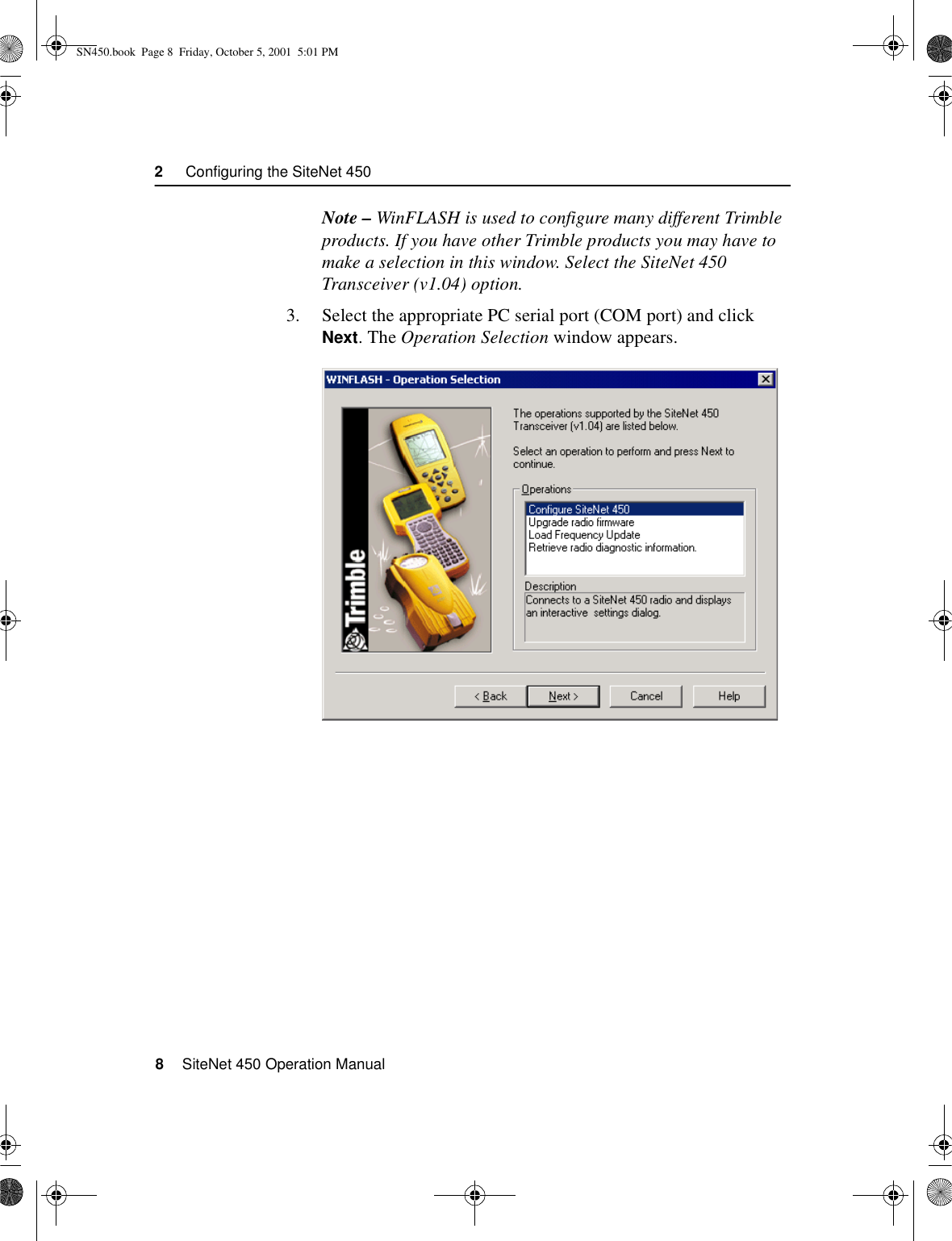 2     Configuring the SiteNet 4508    SiteNet 450 Operation ManualNote – WinFLASH is used to configure many different Trimble products. If you have other Trimble products you may have to make a selection in this window. Select the SiteNet 450 Transceiver (v1.04) option.3. Select the appropriate PC serial port (COM port) and click Next. The Operation Selection window appears.SN450.book  Page 8  Friday, October 5, 2001  5:01 PM