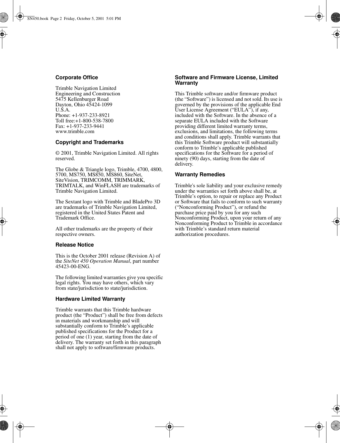 Corporate OfficeTrimble Navigation LimitedEngineering and Construction5475 Kellenburger RoadDayton, Ohio 45424-1099U.S.A.Phone: +1-937-233-8921Toll free:+1-800-538-7800Fax: +1-937-233-9441www.trimble.comCopyright and Trademarks© 2001, Trimble Navigation Limited. All rights reserved.The Globe &amp; Triangle logo, Trimble, 4700, 4800, 5700, MS750, MS850, MS860, SiteNet, SiteVision, TRIMCOMM, TRIMMARK, TRIMTALK, and WinFLASH are trademarks of Trimble Navigation Limited.The Sextant logo with Trimble and BladePro 3D are trademarks of Trimble Navigation Limited, registered in the United States Patent and Trademark Office.All other trademarks are the property of their respective owners.Release NoticeThis is the October 2001 release (Revision A) of the SiteNet 450 Operation Manual, part number 45423-00-ENG. The following limited warranties give you specific legal rights. You may have others, which vary from state/jurisdiction to state/jurisdiction.Hardware Limited WarrantyTrimble warrants that this Trimble hardware product (the “Product”) shall be free from defects in materials and workmanship and will substantially conform to Trimble’s applicable published specifications for the Product for a period of one (1) year, starting from the date of delivery. The warranty set forth in this paragraph shall not apply to software/firmware products. Software and Firmware License, Limited WarrantyThis Trimble software and/or firmware product (the “Software”) is licensed and not sold. Its use is governed by the provisions of the applicable End User License Agreement (“EULA”), if any, included with the Software. In the absence of a separate EULA included with the Software providing different limited warranty terms, exclusions, and limitations, the following terms and conditions shall apply. Trimble warrants that this Trimble Software product will substantially conform to Trimble’s applicable published specifications for the Software for a period of ninety (90) days, starting from the date of delivery.Warranty RemediesTrimble&apos;s sole liability and your exclusive remedy under the warranties set forth above shall be, at Trimble’s option, to repair or replace any Product or Software that fails to conform to such warranty (“Nonconforming Product”), or refund the purchase price paid by you for any such Nonconforming Product, upon your return of any Nonconforming Product to Trimble in accordance with Trimble’s standard return material authorization procedures. SN450.book  Page 2  Friday, October 5, 2001  5:01 PM
