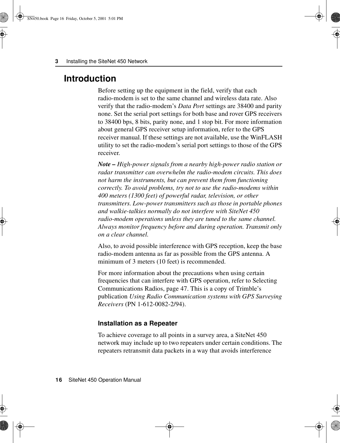 3     Installing the SiteNet 450 Network16    SiteNet 450 Operation Manual3.1IntroductionBefore setting up the equipment in the field, verify that each radio-modem is set to the same channel and wireless data rate. Also verify that the radio-modem’s Data Port settings are 38400 and parity none. Set the serial port settings for both base and rover GPS receivers to 38400 bps, 8 bits, parity none, and 1 stop bit. For more information about general GPS receiver setup information, refer to the GPS receiver manual. If these settings are not available, use the WinFLASH utility to set the radio-modem’s serial port settings to those of the GPS receiver.Note – High-power signals from a nearby high-power radio station or radar transmitter can overwhelm the radio-modem circuits. This does not harm the instruments, but can prevent them from functioning correctly. To avoid problems, try not to use the radio-modems within 400 meters (1300 feet) of powerful radar, television, or other transmitters. Low-power transmitters such as those in portable phones and walkie-talkies normally do not interfere with SiteNet 450 radio-modem operations unless they are tuned to the same channel. Always monitor frequency before and during operation. Transmit only on a clear channel.Also, to avoid possible interference with GPS reception, keep the base radio-modem antenna as far as possible from the GPS antenna. A minimum of 3 meters (10 feet) is recommended.For more information about the precautions when using certain frequencies that can interfere with GPS operation, refer to Selecting Communications Radios, page 47. This is a copy of Trimble’s publication Using Radio Communication systems with GPS Surveying Receivers (PN 1-612-0082-2/94).Installation as a RepeaterTo achieve coverage to all points in a survey area, a SiteNet 450 network may include up to two repeaters under certain conditions. The repeaters retransmit data packets in a way that avoids interference SN450.book  Page 16  Friday, October 5, 2001  5:01 PM