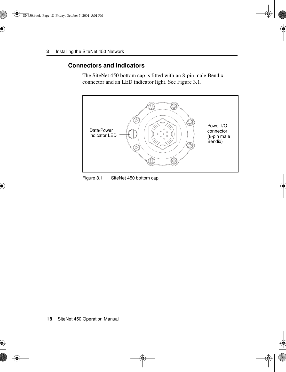 3     Installing the SiteNet 450 Network18    SiteNet 450 Operation Manual3.2.1Connectors and IndicatorsThe SiteNet 450 bottom cap is fitted with an 8-pin male Bendix connector and an LED indicator light. See Figure 3.1.Figure 3.1 SiteNet 450 bottom capPower I/O connector (8-pin male Bendix)Data/Powerindicator LEDSN450.book  Page 18  Friday, October 5, 2001  5:01 PM