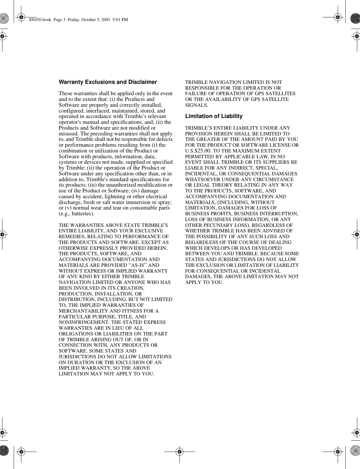 Warranty Exclusions and DisclaimerThese warranties shall be applied only in the event and to the extent that: (i) the Products and Software are properly and correctly installed, configured, interfaced, maintained, stored, and operated in accordance with Trimble’s relevant operator&apos;s manual and specifications, and; (ii) the Products and Software are not modified or misused. The preceding warranties shall not apply to, and Trimble shall not be responsible for defects or performance problems resulting from (i) the combination or utilization of the Product or Software with products, information, data, systems or devices not made, supplied or specified by Trimble; (ii) the operation of the Product or Software under any specification other than, or in addition to, Trimble&apos;s standard specifications for its products; (iii) the unauthorized modification or use of the Product or Software; (iv) damage caused by accident, lightning or other electrical discharge, fresh or salt water immersion or spray; or (v) normal wear and tear on consumable parts (e.g., batteries).THE WARRANTIES ABOVE STATE TRIMBLE&apos;S ENTIRE LIABILITY, AND YOUR EXCLUSIVE REMEDIES, RELATING TO PERFORMANCE OF THE PRODUCTS AND SOFTWARE. EXCEPT AS OTHERWISE EXPRESSLY PROVIDED HEREIN, THE PRODUCTS, SOFTWARE, AND ACCOMPANYING DOCUMENTATION AND MATERIALS ARE PROVIDED “AS-IS” AND WITHOUT EXPRESS OR IMPLIED WARRANTY OF ANY KIND BY EITHER TRIMBLE NAVIGATION LIMITED OR ANYONE WHO HAS BEEN INVOLVED IN ITS CREATION, PRODUCTION, INSTALLATION, OR DISTRIBUTION, INCLUDING, BUT NOT LIMITED TO, THE IMPLIED WARRANTIES OF MERCHANTABILITY AND FITNESS FOR A PARTICULAR PURPOSE, TITLE, AND NONINFRINGEMENT. THE STATED EXPRESS WARRANTIES ARE IN LIEU OF ALL OBLIGATIONS OR LIABILITIES ON THE PART OF TRIMBLE ARISING OUT OF, OR IN CONNECTION WITH, ANY PRODUCTS OR SOFTWARE. SOME STATES AND JURISDICTIONS DO NOT ALLOW LIMITATIONS ON DURATION OR THE EXCLUSION OF AN IMPLIED WARRANTY, SO THE ABOVE LIMITATION MAY NOT APPLY TO YOU.TRIMBLE NAVIGATION LIMITED IS NOT RESPONSIBLE FOR THE OPERATION OR FAILURE OF OPERATION OF GPS SATELLITES OR THE AVAILABILITY OF GPS SATELLITE SIGNALS.Limitation of LiabilityTRIMBLE’S ENTIRE LIABILITY UNDER ANY PROVISION HEREIN SHALL BE LIMITED TO THE GREATER OF THE AMOUNT PAID BY YOU FOR THE PRODUCT OR SOFTWARE LICENSE OR U.S.$25.00. TO THE MAXIMUM EXTENT PERMITTED BY APPLICABLE LAW, IN NO EVENT SHALL TRIMBLE OR ITS SUPPLIERS BE LIABLE FOR ANY INDIRECT, SPECIAL, INCIDENTAL, OR CONSEQUENTIAL DAMAGES WHATSOEVER UNDER ANY CIRCUMSTANCE OR LEGAL THEORY RELATING IN ANY WAY TO THE PRODUCTS, SOFTWARE, AND ACCOMPANYING DOCUMENTATION AND MATERIALS, (INCLUDING, WITHOUT LIMITATION, DAMAGES FOR LOSS OF BUSINESS PROFITS, BUSINESS INTERRUPTION, LOSS OF BUSINESS INFORMATION, OR ANY OTHER PECUNIARY LOSS), REGARDLESS OF WHETHER TRIMBLE HAS BEEN ADVISED OF THE POSSIBILITY OF ANY SUCH LOSS AND REGARDLESS OF THE COURSE OF DEALING WHICH DEVELOPS OR HAS DEVELOPED BETWEEN YOU AND TRIMBLE. BECAUSE SOME STATES AND JURISDICTIONS DO NOT ALLOW THE EXCLUSION OR LIMITATION OF LIABILITY FOR CONSEQUENTIAL OR INCIDENTAL DAMAGES, THE ABOVE LIMITATION MAY NOT APPLY TO YOU. SN450.book  Page 3  Friday, October 5, 2001  5:01 PM