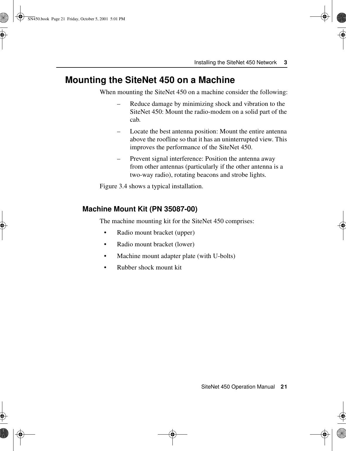  SiteNet 450 Operation Manual    21Installing the SiteNet 450 Network     33.3Mounting the SiteNet 450 on a MachineWhen mounting the SiteNet 450 on a machine consider the following:–Reduce damage by minimizing shock and vibration to the SiteNet 450: Mount the radio-modem on a solid part of the cab.–Locate the best antenna position: Mount the entire antenna above the roofline so that it has an uninterrupted view. This improves the performance of the SiteNet 450.–Prevent signal interference: Position the antenna away from other antennas (particularly if the other antenna is a two-way radio), rotating beacons and strobe lights.Figure 3.4 shows a typical installation.3.3.1Machine Mount Kit (PN 35087-00)The machine mounting kit for the SiteNet 450 comprises:•Radio mount bracket (upper)•Radio mount bracket (lower)•Machine mount adapter plate (with U-bolts)•Rubber shock mount kitSN450.book  Page 21  Friday, October 5, 2001  5:01 PM