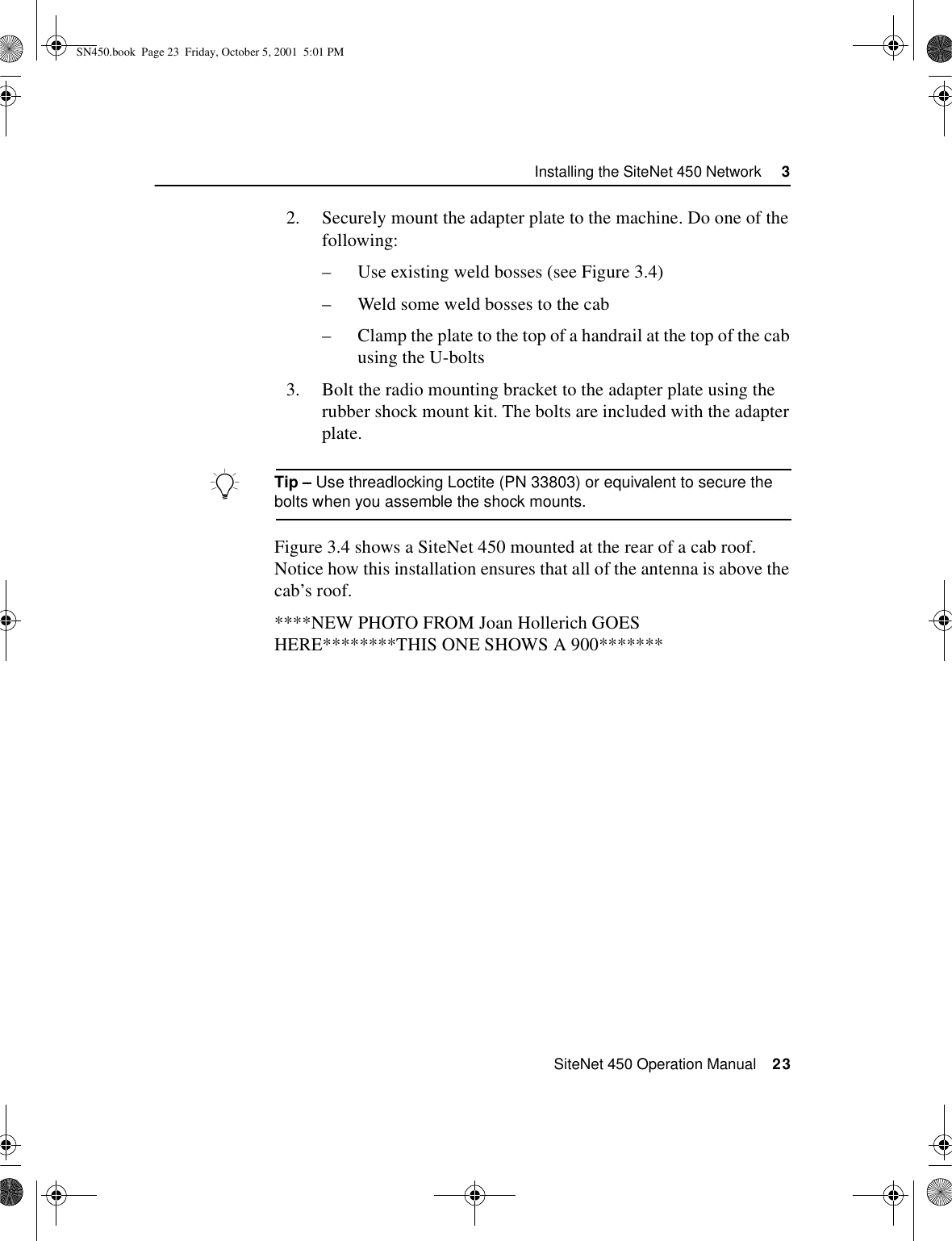  SiteNet 450 Operation Manual    23Installing the SiteNet 450 Network     32. Securely mount the adapter plate to the machine. Do one of the following:–Use existing weld bosses (see Figure 3.4)–Weld some weld bosses to the cab–Clamp the plate to the top of a handrail at the top of the cab using the U-bolts3. Bolt the radio mounting bracket to the adapter plate using the rubber shock mount kit. The bolts are included with the adapter plate.BTip – Use threadlocking Loctite (PN 33803) or equivalent to secure the bolts when you assemble the shock mounts.Figure 3.4 shows a SiteNet 450 mounted at the rear of a cab roof. Notice how this installation ensures that all of the antenna is above the cab’s roof.****NEW PHOTO FROM Joan Hollerich GOES HERE********THIS ONE SHOWS A 900*******SN450.book  Page 23  Friday, October 5, 2001  5:01 PM