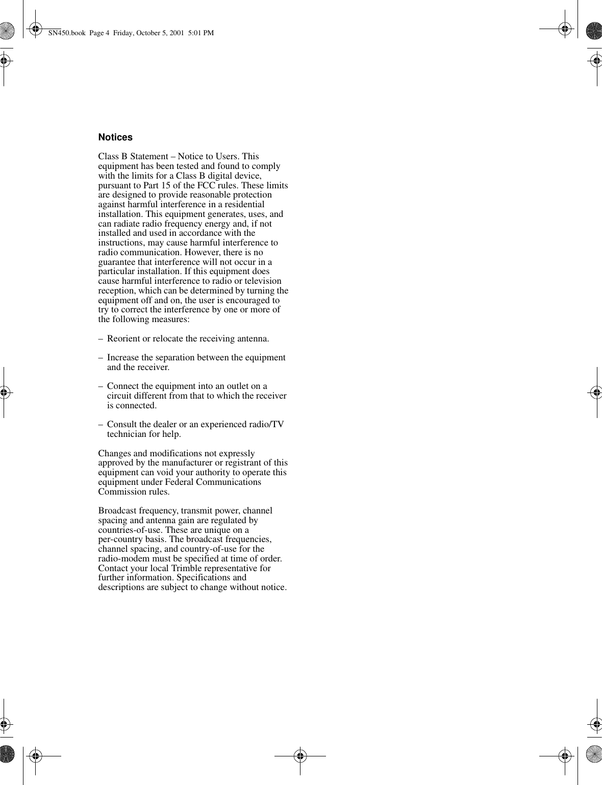 NoticesClass B Statement – Notice to Users. This equipment has been tested and found to comply with the limits for a Class B digital device, pursuant to Part 15 of the FCC rules. These limits are designed to provide reasonable protection against harmful interference in a residential installation. This equipment generates, uses, and can radiate radio frequency energy and, if not installed and used in accordance with the instructions, may cause harmful interference to radio communication. However, there is no guarantee that interference will not occur in a particular installation. If this equipment does cause harmful interference to radio or television reception, which can be determined by turning the equipment off and on, the user is encouraged to try to correct the interference by one or more of the following measures:–Reorient or relocate the receiving antenna.–Increase the separation between the equipment and the receiver.–Connect the equipment into an outlet on a circuit different from that to which the receiver is connected.–Consult the dealer or an experienced radio/TV technician for help.Changes and modifications not expressly approved by the manufacturer or registrant of this equipment can void your authority to operate this equipment under Federal Communications Commission rules.Broadcast frequency, transmit power, channel spacing and antenna gain are regulated by countries-of-use. These are unique on a per-country basis. The broadcast frequencies, channel spacing, and country-of-use for the radio-modem must be specified at time of order. Contact your local Trimble representative for further information. Specifications and descriptions are subject to change without notice.SN450.book  Page 4  Friday, October 5, 2001  5:01 PM