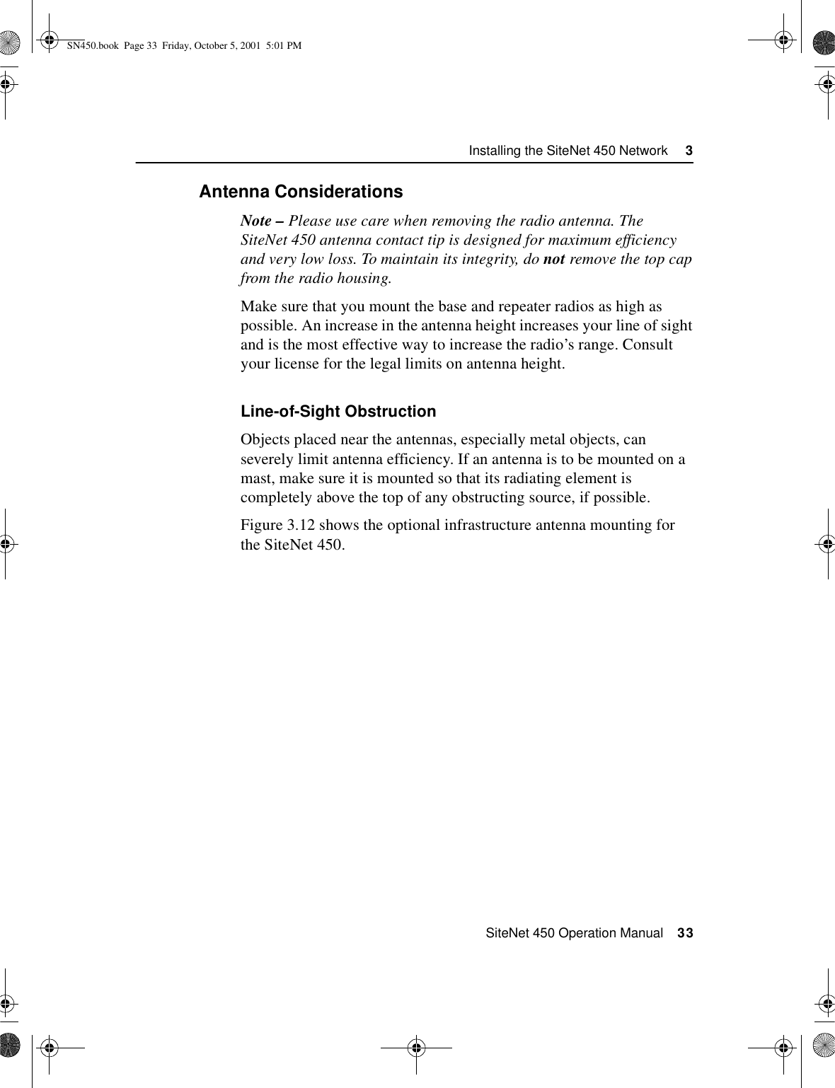  SiteNet 450 Operation Manual    33Installing the SiteNet 450 Network     33.5.1Antenna ConsiderationsNote – Please use care when removing the radio antenna. The SiteNet 450 antenna contact tip is designed for maximum efficiency and very low loss. To maintain its integrity, do not remove the top cap from the radio housing.Make sure that you mount the base and repeater radios as high as possible. An increase in the antenna height increases your line of sight and is the most effective way to increase the radio’s range. Consult your license for the legal limits on antenna height.Line-of-Sight ObstructionObjects placed near the antennas, especially metal objects, can severely limit antenna efficiency. If an antenna is to be mounted on a mast, make sure it is mounted so that its radiating element is completely above the top of any obstructing source, if possible.Figure 3.12 shows the optional infrastructure antenna mounting for the SiteNet 450.SN450.book  Page 33  Friday, October 5, 2001  5:01 PM