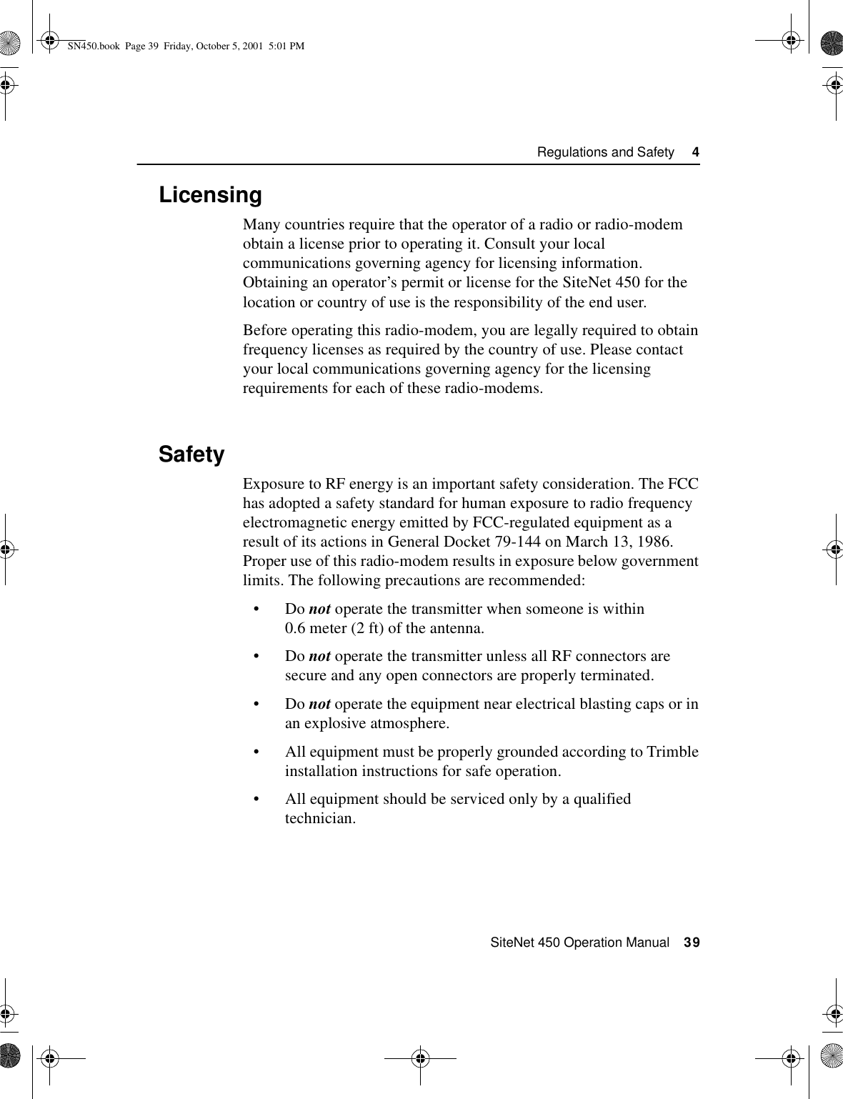  SiteNet 450 Operation Manual    39Regulations and Safety     44.3LicensingMany countries require that the operator of a radio or radio-modem obtain a license prior to operating it. Consult your local communications governing agency for licensing information. Obtaining an operator’s permit or license for the SiteNet 450 for the location or country of use is the responsibility of the end user.Before operating this radio-modem, you are legally required to obtain frequency licenses as required by the country of use. Please contact your local communications governing agency for the licensing requirements for each of these radio-modems.4.4SafetyExposure to RF energy is an important safety consideration. The FCC has adopted a safety standard for human exposure to radio frequency electromagnetic energy emitted by FCC-regulated equipment as a result of its actions in General Docket 79-144 on March 13, 1986. Proper use of this radio-modem results in exposure below government limits. The following precautions are recommended:•Do not operate the transmitter when someone is within 0.6 meter (2 ft) of the antenna.•Do not operate the transmitter unless all RF connectors are secure and any open connectors are properly terminated.•Do not operate the equipment near electrical blasting caps or in an explosive atmosphere.•All equipment must be properly grounded according to Trimble installation instructions for safe operation.•All equipment should be serviced only by a qualified technician.SN450.book  Page 39  Friday, October 5, 2001  5:01 PM