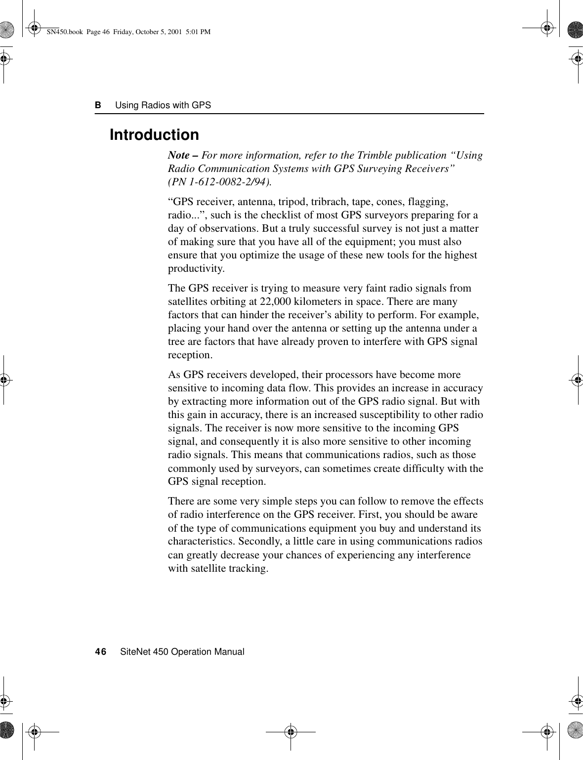 B     Using Radios with GPS46     SiteNet 450 Operation ManualB.1 IntroductionNote – For more information, refer to the Trimble publication “Using Radio Communication Systems with GPS Surveying Receivers” (PN 1-612-0082-2/94).“GPS receiver, antenna, tripod, tribrach, tape, cones, flagging, radio...”, such is the checklist of most GPS surveyors preparing for a day of observations. But a truly successful survey is not just a matter of making sure that you have all of the equipment; you must also ensure that you optimize the usage of these new tools for the highest productivity.The GPS receiver is trying to measure very faint radio signals from satellites orbiting at 22,000 kilometers in space. There are many factors that can hinder the receiver’s ability to perform. For example, placing your hand over the antenna or setting up the antenna under a tree are factors that have already proven to interfere with GPS signal reception.As GPS receivers developed, their processors have become more sensitive to incoming data flow. This provides an increase in accuracy by extracting more information out of the GPS radio signal. But with this gain in accuracy, there is an increased susceptibility to other radio signals. The receiver is now more sensitive to the incoming GPS signal, and consequently it is also more sensitive to other incoming radio signals. This means that communications radios, such as those commonly used by surveyors, can sometimes create difficulty with the GPS signal reception.There are some very simple steps you can follow to remove the effects of radio interference on the GPS receiver. First, you should be aware of the type of communications equipment you buy and understand its characteristics. Secondly, a little care in using communications radios can greatly decrease your chances of experiencing any interference with satellite tracking.SN450.book  Page 46  Friday, October 5, 2001  5:01 PM