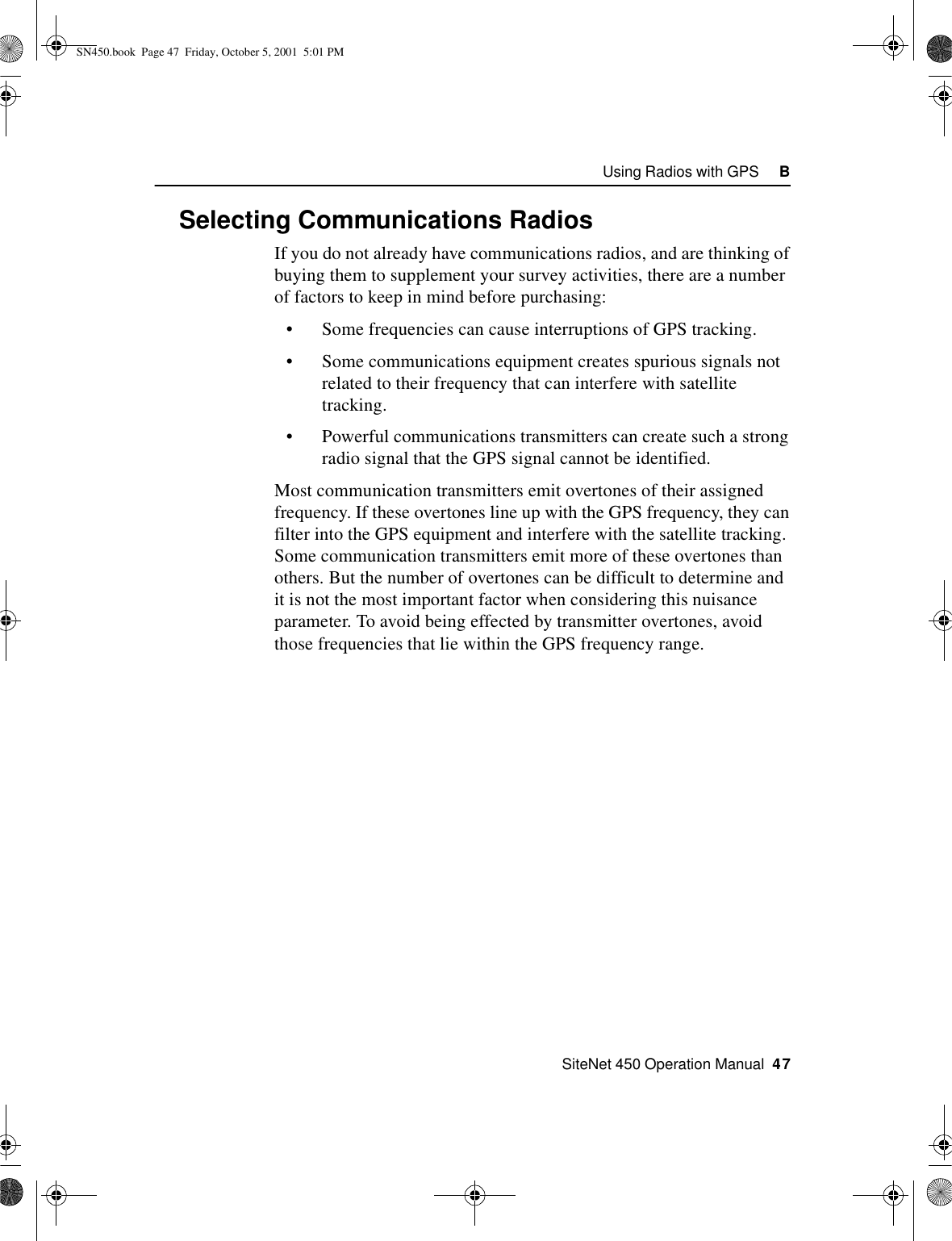    SiteNet 450 Operation Manual  47Using Radios with GPS     BB.2 Selecting Communications RadiosIf you do not already have communications radios, and are thinking of buying them to supplement your survey activities, there are a number of factors to keep in mind before purchasing: •Some frequencies can cause interruptions of GPS tracking.•Some communications equipment creates spurious signals not related to their frequency that can interfere with satellite tracking.•Powerful communications transmitters can create such a strong radio signal that the GPS signal cannot be identified. Most communication transmitters emit overtones of their assigned frequency. If these overtones line up with the GPS frequency, they can filter into the GPS equipment and interfere with the satellite tracking. Some communication transmitters emit more of these overtones than others. But the number of overtones can be difficult to determine and it is not the most important factor when considering this nuisance parameter. To avoid being effected by transmitter overtones, avoid those frequencies that lie within the GPS frequency range.SN450.book  Page 47  Friday, October 5, 2001  5:01 PM