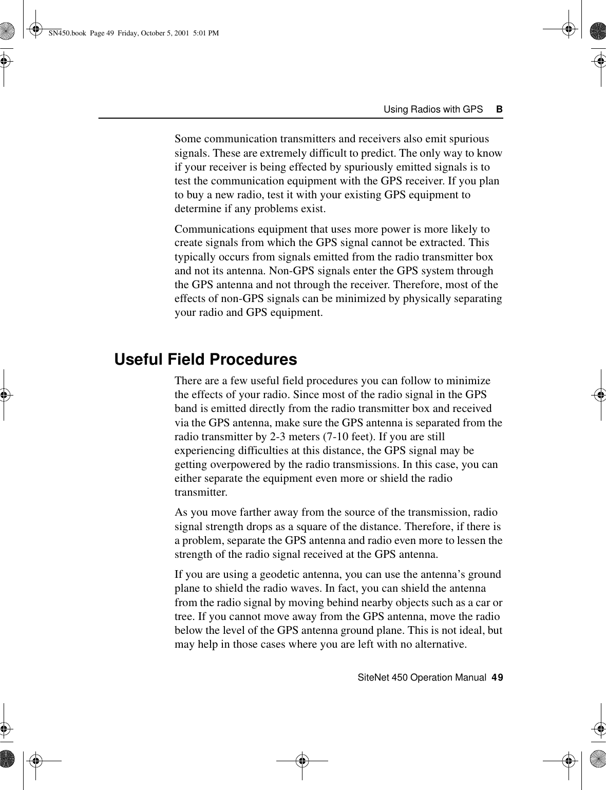    SiteNet 450 Operation Manual  49Using Radios with GPS     BSome communication transmitters and receivers also emit spurious signals. These are extremely difficult to predict. The only way to know if your receiver is being effected by spuriously emitted signals is to test the communication equipment with the GPS receiver. If you plan to buy a new radio, test it with your existing GPS equipment to determine if any problems exist.Communications equipment that uses more power is more likely to create signals from which the GPS signal cannot be extracted. This typically occurs from signals emitted from the radio transmitter box and not its antenna. Non-GPS signals enter the GPS system through the GPS antenna and not through the receiver. Therefore, most of the effects of non-GPS signals can be minimized by physically separating your radio and GPS equipment.B.3 Useful Field ProceduresThere are a few useful field procedures you can follow to minimize the effects of your radio. Since most of the radio signal in the GPS band is emitted directly from the radio transmitter box and received via the GPS antenna, make sure the GPS antenna is separated from the radio transmitter by 2-3 meters (7-10 feet). If you are still experiencing difficulties at this distance, the GPS signal may be getting overpowered by the radio transmissions. In this case, you can either separate the equipment even more or shield the radio transmitter.As you move farther away from the source of the transmission, radio signal strength drops as a square of the distance. Therefore, if there is a problem, separate the GPS antenna and radio even more to lessen the strength of the radio signal received at the GPS antenna.If you are using a geodetic antenna, you can use the antenna’s ground plane to shield the radio waves. In fact, you can shield the antenna from the radio signal by moving behind nearby objects such as a car or tree. If you cannot move away from the GPS antenna, move the radio below the level of the GPS antenna ground plane. This is not ideal, but may help in those cases where you are left with no alternative.SN450.book  Page 49  Friday, October 5, 2001  5:01 PM