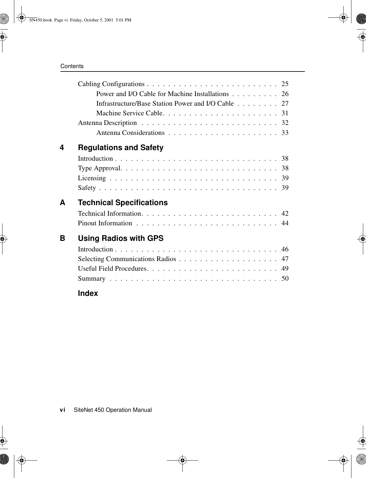 Contentsvi     SiteNet 450 Operation ManualCabling Configurations .  .  .  .  .  .  .  .  .  .  .  .  .  .  .  .  .  .  .  .  .  .  .  .  .   25Power and I/O Cable for Machine Installations  .  .  .  .  .  .  .  .  .   26Infrastructure/Base Station Power and I/O Cable  .  .  .  .  .  .  .  .   27Machine Service Cable.  .  .  .  .  .  .  .  .  .  .  .  .  .  .  .  .  .  .  .  .  .   31Antenna Description   .  .  .  .  .  .  .  .  .  .  .  .  .  .  .  .  .  .  .  .  .  .  .  .  .  .   32Antenna Considerations  .  .  .  .  .  .  .  .  .  .  .  .  .  .  .  .  .  .  .  .  .   334 Regulations and SafetyIntroduction .  .  .  .  .  .  .  .  .  .  .  .  .  .  .  .  .  .  .  .  .  .  .  .  .  .  .  .  .  .  .   38Type Approval.  .  .  .  .  .  .  .  .  .  .  .  .  .  .  .  .  .  .  .  .  .  .  .  .  .  .  .  .  .   38Licensing  .  .  .  .  .  .  .  .  .  .  .  .  .  .  .  .  .  .  .  .  .  .  .  .  .  .  .  .  .  .  .  .   39Safety  .  .  .  .  .  .  .  .  .  .  .  .  .  .  .  .  .  .  .  .  .  .  .  .  .  .  .  .  .  .  .  .  .  .   39A Technical SpecificationsTechnical Information.  .  .  .  .  .  .  .  .  .  .  .  .  .  .  .  .  .  .  .  .  .  .  .  .  .   42Pinout Information  .  .  .  .  .  .  .  .  .  .  .  .  .  .  .  .  .  .  .  .  .  .  .  .  .  .  .   44B Using Radios with GPSIntroduction .  .  .  .  .  .  .  .  .  .  .  .  .  .  .  .  .  .  .  .  .  .  .  .  .  .  .  .  .  .  .   46Selecting Communications Radios .  .  .  .  .  .  .  .  .  .  .  .  .  .  .  .  .  .  .   47Useful Field Procedures.  .  .  .  .  .  .  .  .  .  .  .  .  .  .  .  .  .  .  .  .  .  .  .  .   49Summary  .  .  .  .  .  .  .  .  .  .  .  .  .  .  .  .  .  .  .  .  .  .  .  .  .  .  .  .  .  .  .  .   50IndexSN450.book  Page vi  Friday, October 5, 2001  5:01 PM