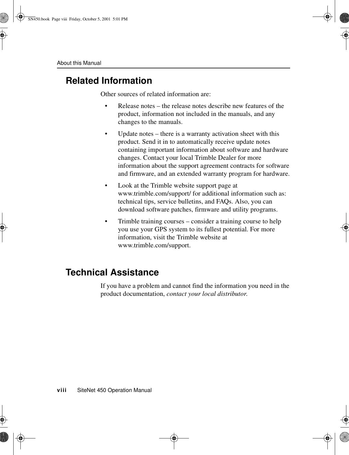 About this Manualviii     SiteNet 450 Operation ManualRelated InformationOther sources of related information are:•Release notes – the release notes describe new features of the product, information not included in the manuals, and any changes to the manuals.•Update notes – there is a warranty activation sheet with this product. Send it in to automatically receive update notes containing important information about software and hardware changes. Contact your local Trimble Dealer for more information about the support agreement contracts for software and firmware, and an extended warranty program for hardware.•Look at the Trimble website support page at www.trimble.com/support/ for additional information such as: technical tips, service bulletins, and FAQs. Also, you can download software patches, firmware and utility programs.•Trimble training courses – consider a training course to help you use your GPS system to its fullest potential. For more information, visit the Trimble website at www.trimble.com/support.Technical AssistanceIf you have a problem and cannot find the information you need in the product documentation, contact your local distributor.SN450.book  Page viii  Friday, October 5, 2001  5:01 PM