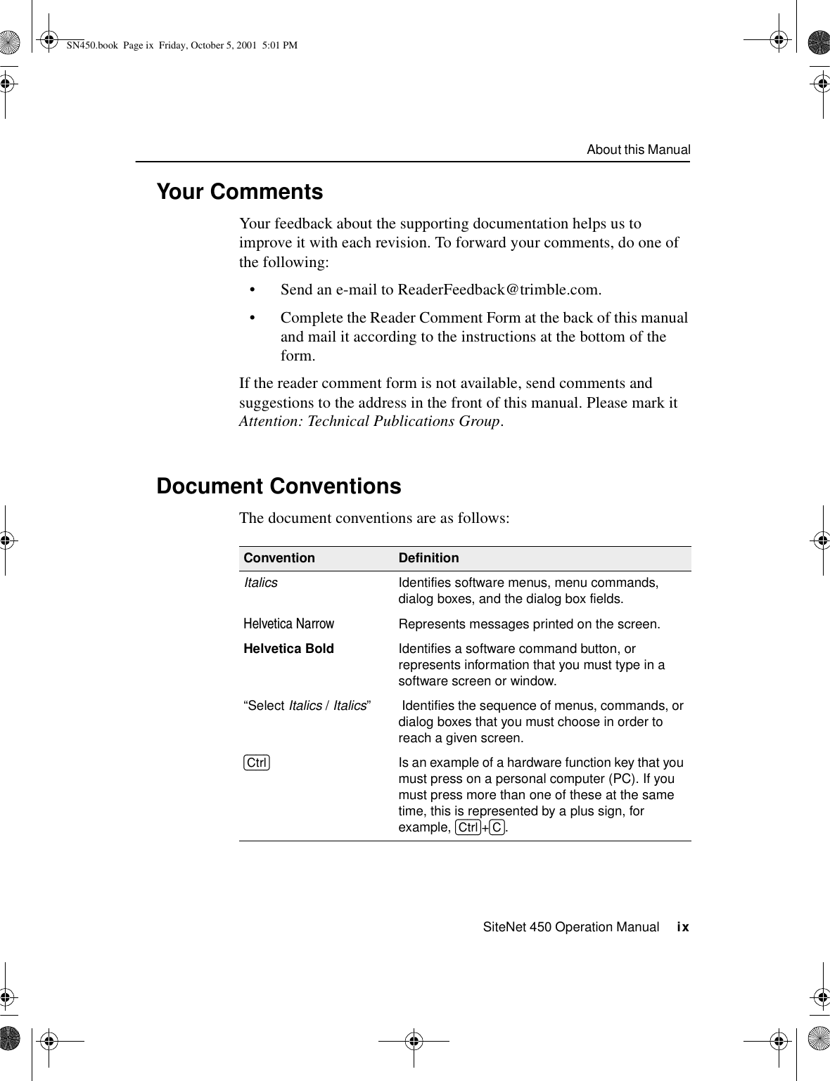 About this ManualSiteNet 450 Operation Manual     ixYour CommentsYour feedback about the supporting documentation helps us to improve it with each revision. To forward your comments, do one of the following:•Send an e-mail to ReaderFeedback@trimble.com.•Complete the Reader Comment Form at the back of this manual and mail it according to the instructions at the bottom of the form. If the reader comment form is not available, send comments and suggestions to the address in the front of this manual. Please mark it Attention: Technical Publications Group. Document ConventionsThe document conventions are as follows:Convention DefinitionItalics Identifies software menus, menu commands, dialog boxes, and the dialog box fields.Helvetica Narrow Represents messages printed on the screen.Helvetica Bold Identifies a software command button, or represents information that you must type in a software screen or window.“Select Italics /Italics”  Identifies the sequence of menus, commands, or dialog boxes that you must choose in order to reach a given screen.[Ctrl]  Is an example of a hardware function key that you must press on a personal computer (PC). If you must press more than one of these at the same time, this is represented by a plus sign, for example, [Ctrl]+[C].SN450.book  Page ix  Friday, October 5, 2001  5:01 PM