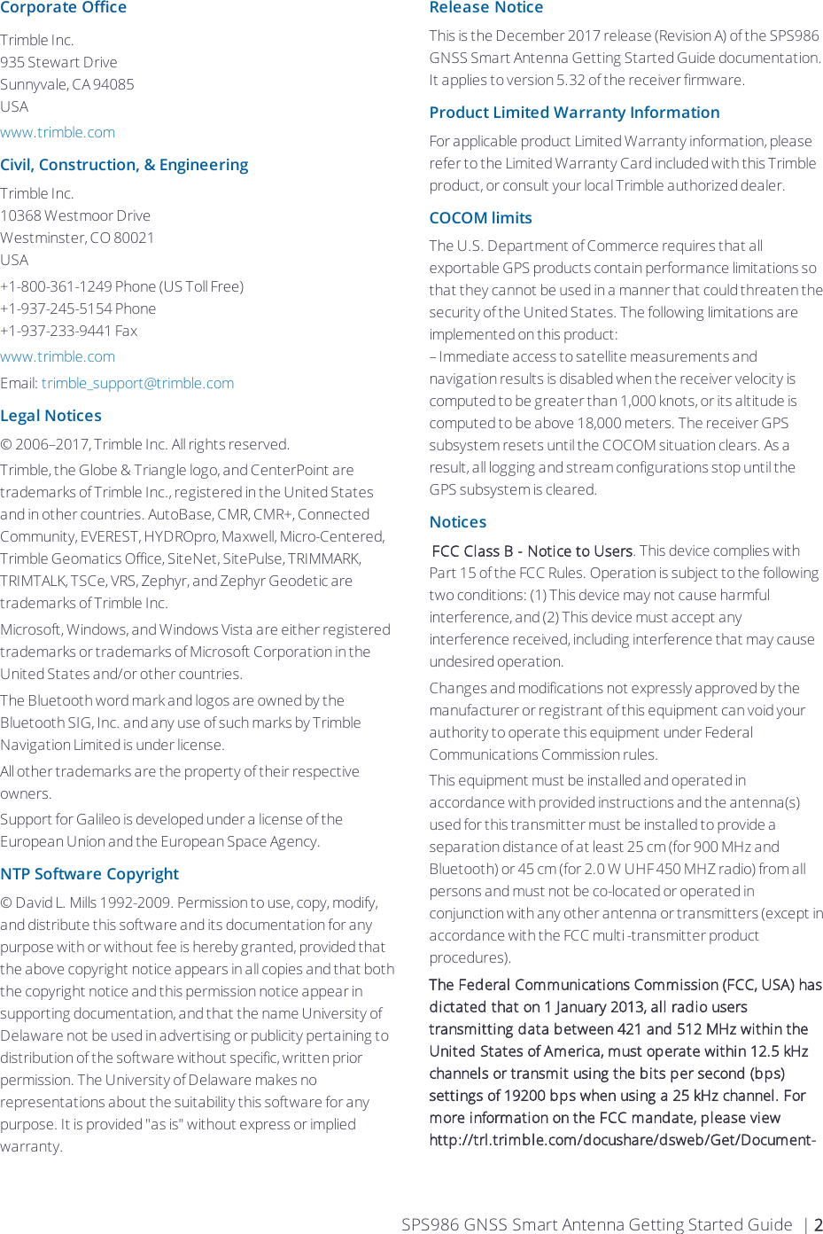 Corporate OfficeTrimble Inc.935 Stewart DriveSunnyvale, CA 94085USAwww.trimble.comCivil, Construction, &amp;EngineeringTrimble Inc.10368 Westmoor DriveWestminster, CO 80021USA+1-800-361-1249 Phone (US Toll Free)+1-937-245-5154 Phone+1-937-233-9441 Faxwww.trimble.comEmail: trimble_support@trimble.comLegal Notices© 2006–2017, Trimble Inc. All rights reserved.Trimble, the Globe &amp; Triangle logo, and CenterPoint are trademarks of Trimble Inc., registered in the United States and in other countries. AutoBase, CMR, CMR+, Connected Community, EVEREST, HYDROpro, Maxwell, Micro-Centered, Trimble Geomatics Office, SiteNet, SitePulse, TRIMMARK, TRIMTALK, TSCe, VRS, Zephyr, and Zephyr Geodetic are trademarks of Trimble Inc.Microsoft, Windows, and Windows Vista are either registered trademarks or trademarks of Microsoft Corporation in the United States and/or other countries.The Bluetooth word mark and logos are owned by the Bluetooth SIG, Inc. and any use of such marks by Trimble Navigation Limited is under license. All other trademarks are the property of their respective owners.Support for Galileo is developed under a license of the European Union and the European Space Agency.NTP Software Copyright© David L. Mills 1992-2009. Permission to use, copy, modify, and distribute this software and its documentation for any purpose with or without fee is hereby granted, provided that the above copyright notice appears in all copies and that both the copyright notice and this permission notice appear in supporting documentation, and that the name University of Delaware not be used in advertising or publicity pertaining to distribution of the software without specific, written prior permission. The University of Delaware makes no representations about the suitability this software for any purpose. It is provided &quot;as is&quot; without express or implied warranty.Release NoticeThis is the December 2017 release (Revision A) of the SPS986 GNSS Smart Antenna Getting Started Guide  documentation. It applies to version 5.32 of the receiver firmware.Product Limited Warranty InformationFor applicable product Limited Warranty information, please refer to the Limited Warranty Card included with this Trimble product, or consult your local Trimble authorized dealer.COCOM limitsThe U.S. Department of Commerce requires that all exportable GPS products contain performance limitations so that they cannot be used in a manner that could threaten the security of the United States. The following limitations are implemented on this product:– Immediate access to satellite measurements and navigation results is disabled when the receiver velocity is computed to be greater than 1,000 knots, or its altitude is computed to be above 18,000 meters. The receiver GPS subsystem resets until the COCOM situation clears. As a result, all logging and stream configurations stop until the GPS subsystem is cleared.Notices FCC Class B - Notice to Users. This device complies with Part 15 of the FCC Rules. Operation is subject to the following two conditions: (1) This device may not cause harmful interference, and (2) This device must accept any interference received, including interference that may cause undesired operation.Changes and modifications not expressly approved by the manufacturer or registrant of this equipment can void your authority to operate this equipment under Federal Communications Commission rules.This equipment must be installed and operated in accordance with provided instructions and the antenna(s) used for this transmitter must be installed to provide a separation distance of at least 25 cm (for 900 MHz and Bluetooth) or 45 cm (for 2.0 W UHF 450 MHZ radio) from all persons and must not be co-located or operated in conjunction with any other antenna or transmitters (except in accordance with the FCC multi -transmitter product procedures).The Federal Communications Commission (FCC, USA) has dictated that on 1 January 2013, all radio users transmitting data between 421 and 512 MHz within the United States of America, must operate within 12.5 kHz channels or transmit using the bits per second (bps) settings of 19200 bps when using a 25 kHz channel. For more information on the FCC mandate, please view  http://trl.trimble.com/docushare/dsweb/Get/Document-SPS986 GNSS Smart Antenna Getting Started Guide | 2