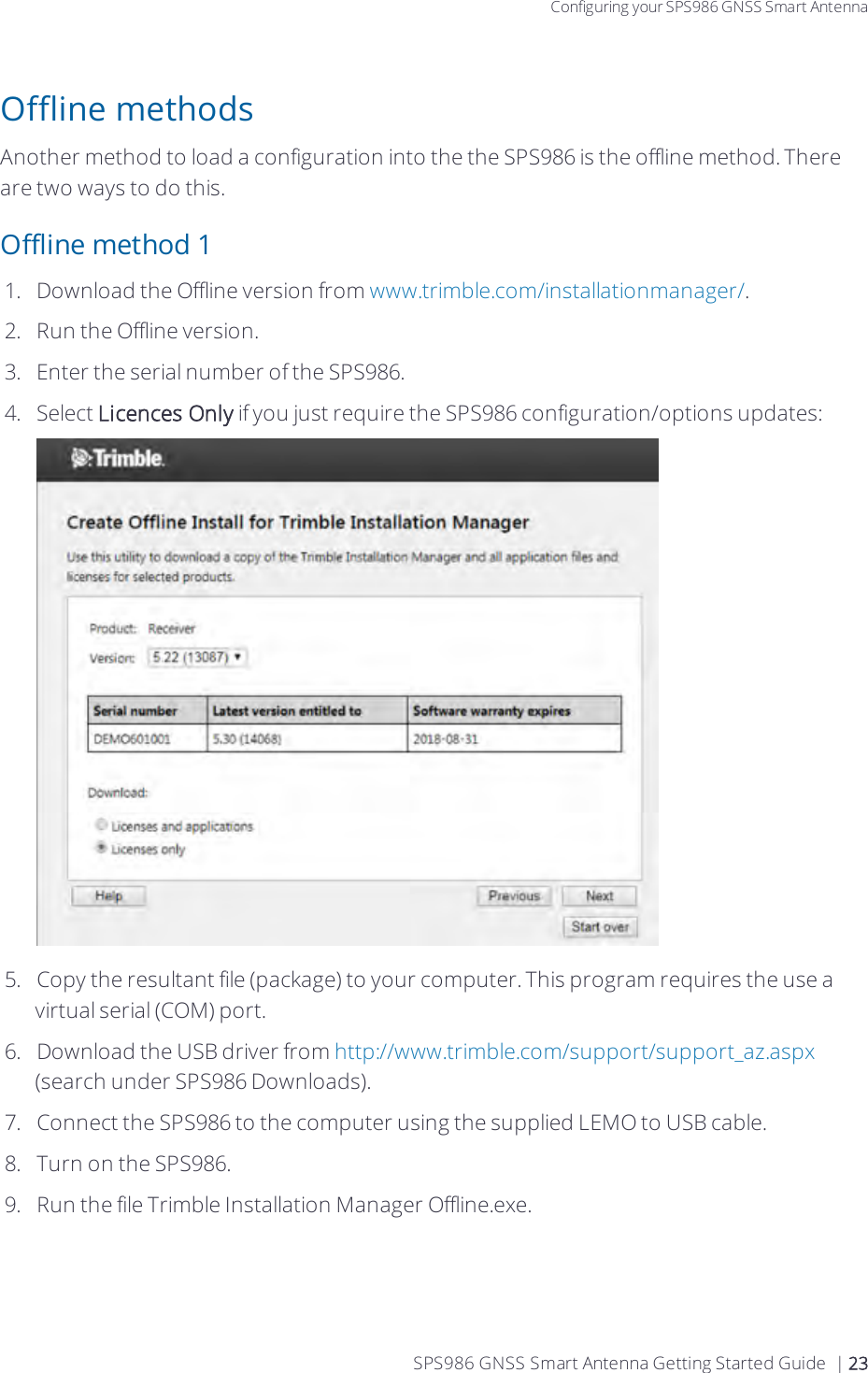 Configuring your SPS986 GNSS Smart AntennaOffline methodsAnother method to load a configuration into the the SPS986 is the offline method. There are two ways to do this.Offline method 11.  Download the Offline version from www.trimble.com/installationmanager/.2.  Run the Offline version.3.  Enter the serial number of the SPS986.4.  Select Licences Only if you just require the SPS986 configuration/options updates:5.  Copy the resultant file (package) to your computer. This program requires the use a virtual serial (COM) port.6.  Download the USB driver from http://www.trimble.com/support/support_az.aspx (search under SPS986 Downloads).7.  Connect the SPS986 to the computer using the supplied LEMO to USB cable.8.  Turn on the SPS986.9.  Run the file Trimble Installation Manager Offline.exe.SPS986 GNSS Smart Antenna Getting Started Guide | 23