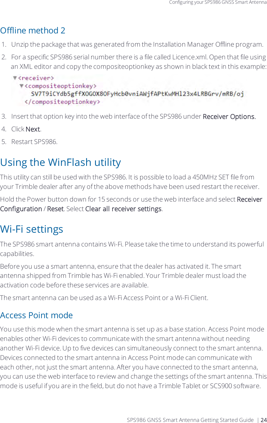 Configuring your SPS986 GNSS Smart AntennaOffline method 21.  Unzip the package that was generated from the Installation Manager Offline program.2.  For a specific SPS986 serial number there is a file called Licence.xml. Open that file using an XML editor and copy the compositeoptionkey as shown in black text in this example:3.  Insert that option key into the web interface of the SPS986 under Receiver Options.4.  Click Next.5.  Restart SPS986.Using the WinFlash utilityThis utility can still be used with the SPS986. It is possible to load a 450MHz SET file from your Trimble dealer after any of the above methods have been used restart the receiver.Hold the Power button down for 15 seconds or use the web interface and select Receiver Configuration / Reset. Select Clear all receiver settings.Wi-Fi settingsThe SPS986 smart antenna contains Wi-Fi. Please take the time to understand its powerful capabilities.Before you use a smart antenna, ensure that the dealer has activated it.  The smart antenna shipped from Trimble has Wi-Fi enabled. Your Trimble dealer must load the activation code before these services are available.Thesmart antenna can be used as a Wi-Fi Access Point or a Wi-Fi Client.Access Point modeYou use this mode when the smart antenna is set up as a base station. Access Point mode enables other Wi-Fi devices to communicate with the smart antenna without needing another Wi-Fi device. Up to five devices can simultaneously connect to the smart antenna. Devices connected to the smart antenna in Access Point mode can communicate with each other, not just the smart antenna. After you have connected to the smart antenna, you can use the web interface to review and change the settings of the smart antenna. This mode is useful if you are in the field, but do not have a Trimble Tablet or SCS900 software. SPS986 GNSS Smart Antenna Getting Started Guide | 24