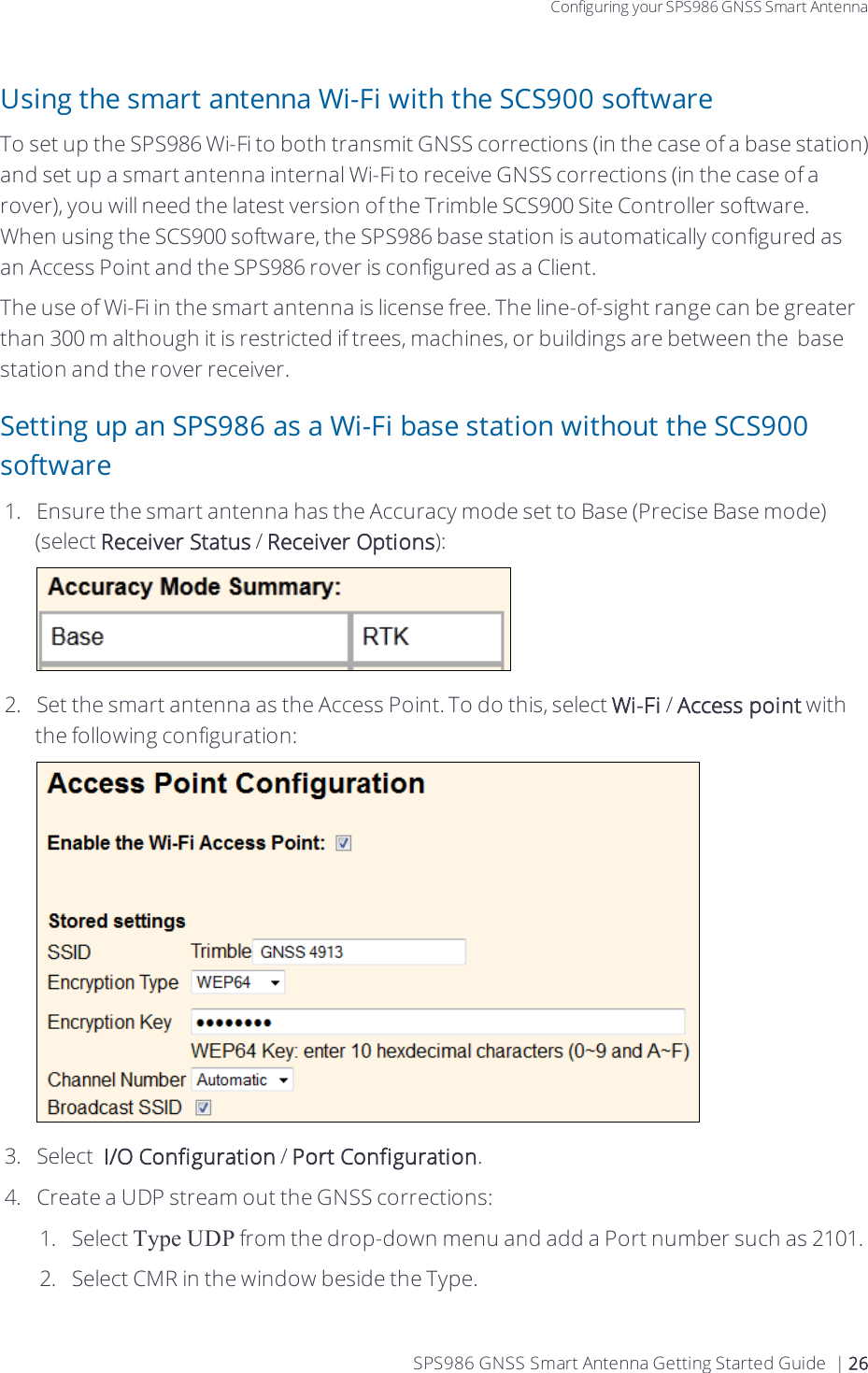 Configuring your SPS986 GNSS Smart AntennaUsing the smart antenna Wi-Fi with the SCS900 softwareTo set up the SPS986 Wi-Fi to both transmit GNSS corrections (in the case of a base station) and set up a smart antenna internal Wi-Fi to receive GNSS corrections (in the case of a rover), you will need the latest version of the Trimble SCS900 Site Controller software. When using the SCS900 software,  the SPS986 base station is automatically configured as an Access Point and the SPS986 rover is configured as a Client.The use of Wi-Fi in the smart antenna is license free. The line-of-sight range can be greater than 300 m although it is restricted if trees, machines, or buildings are between the base station and the rover receiver.Setting up an SPS986 as a Wi-Fi base station without the SCS900 software1.  Ensure the smart antenna has the Accuracy mode set to Base (Precise Base mode) (select Receiver Status / Receiver Options):2.  Set the smart antenna as the Access Point. To do this, select Wi-Fi / Access point with the following configuration:3.  Select   I/O Configuration / Port Configuration.4.  Create a UDP stream out the GNSS corrections:1.  Select Type UDP from the drop-down menu and add a Port number such as 2101.2.  Select CMR in the window beside the Type.SPS986 GNSS Smart Antenna Getting Started Guide | 26