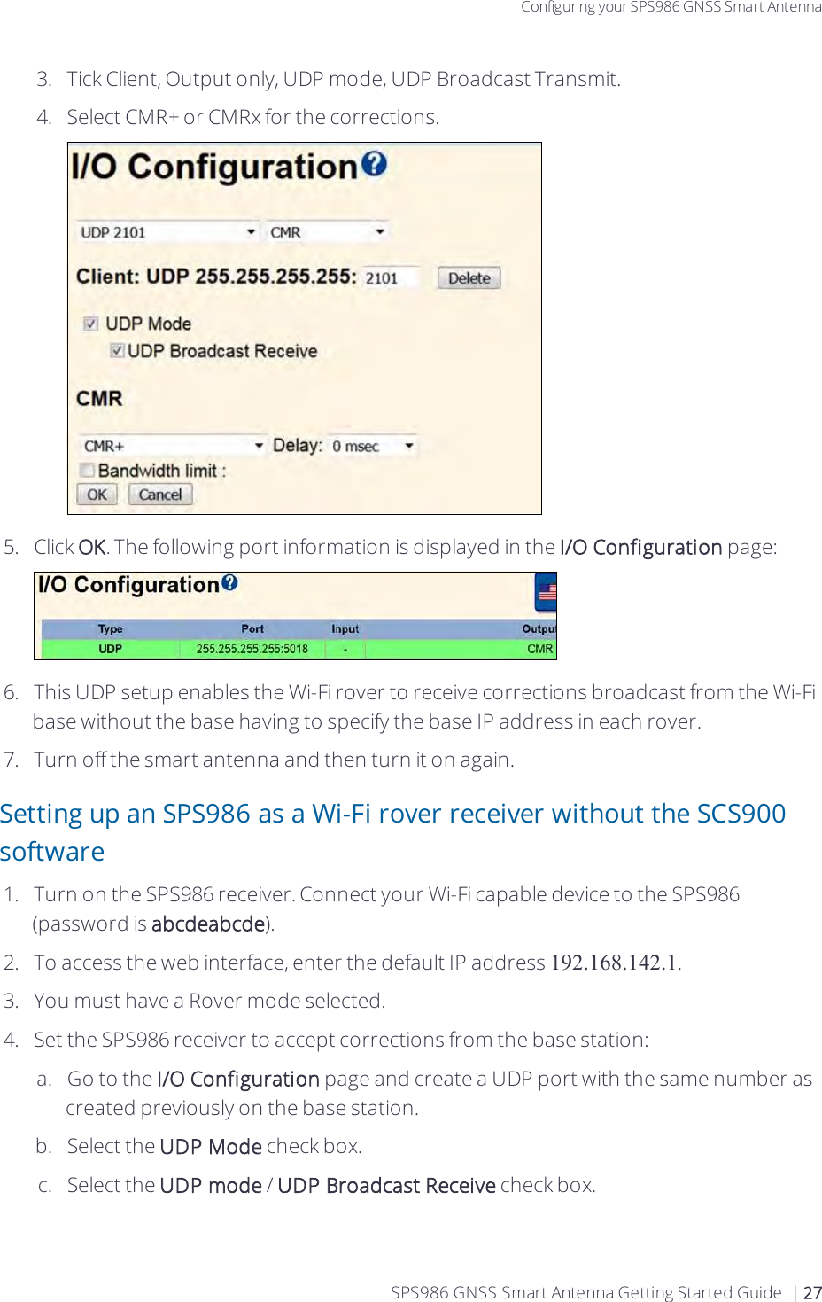 Configuring your SPS986 GNSS Smart Antenna3.  Tick Client, Output only, UDP mode, UDP Broadcast Transmit.4.  Select CMR+ or CMRx for the corrections.5.  Click OK. The following port information is displayed in the I/O Configuration page:6.  This UDP setup enables the Wi-Fi rover to receive corrections broadcast from the Wi-Fi base without the base having to specify the base IP address in each rover.7.  Turn off the smart antenna and then turn it on again. Setting up an SPS986 as a Wi-Fi rover receiver without the SCS900 software1.  Turn on the SPS986 receiver. Connect your Wi-Fi capable device to the SPS986  (password is abcdeabcde).2.  To access the web interface, enter the default IP address 192.168.142.1.3.  You must have a Rover mode selected.4.  Set the SPS986 receiver to accept corrections from the base station:a.  Go to the I/O Configuration page and create a UDP port with the same number as created previously on the base station. b.  Select the UDP Mode check box.c.  Select the UDP mode / UDP Broadcast Receive check box.SPS986 GNSS Smart Antenna Getting Started Guide | 27