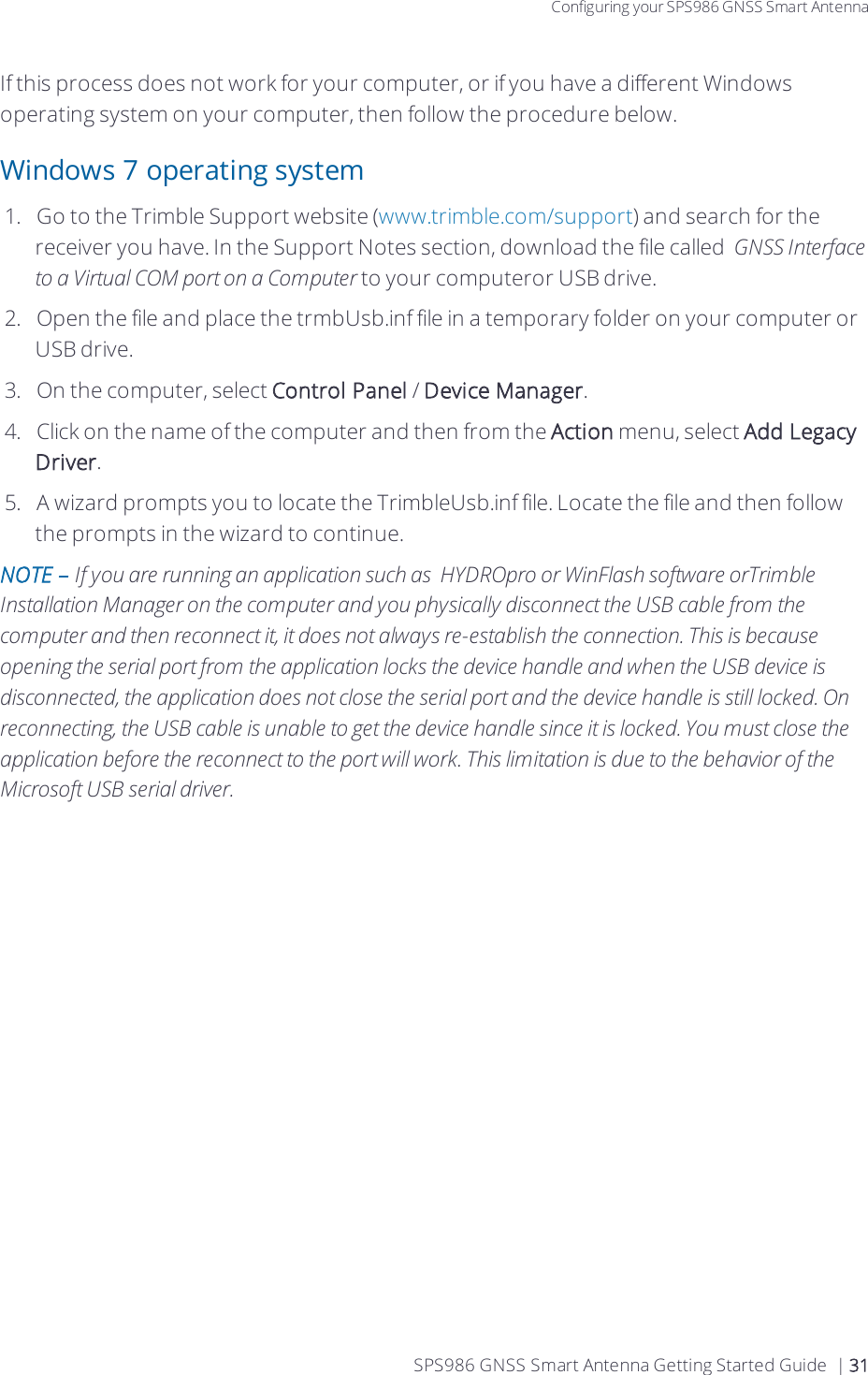 Configuring your SPS986 GNSS Smart AntennaIf this process does not work for your computer, or if you have a different Windows operating system on your computer, then follow the procedure below.Windows 7 operating system1.  Go to the Trimble Support website (www.trimble.com/support) and search for the receiver you have. In the Support Notes section, download the file called  GNSS Interface to a Virtual COM port on a Computer to your computeror USB drive.2.  Open the file and place the trmbUsb.inf file in a temporary folder on your computer or USB drive.3.  On the computer, select Control Panel / Device Manager.4.  Click on the name of the computer and then from the Action menu, select Add Legacy Driver.5.  A wizard prompts you to locate the TrimbleUsb.inf file. Locate the file and then follow the prompts in the wizard to continue.NOTE – If you are running an application such as  HYDROpro or WinFlash software orTrimble Installation Manager on the computer and you physically disconnect the USB cable from the computer and then reconnect it, it does not always re-establish the connection. This is because opening the serial port from the application locks the device handle and when the USB device is disconnected, the application does not close the serial port and the device handle is still locked. On reconnecting, the USB cable is unable to get the device handle since it is locked. You must close the application before the reconnect to the port will work. This limitation is due to the behavior of the Microsoft USB serial driver.SPS986 GNSS Smart Antenna Getting Started Guide | 31