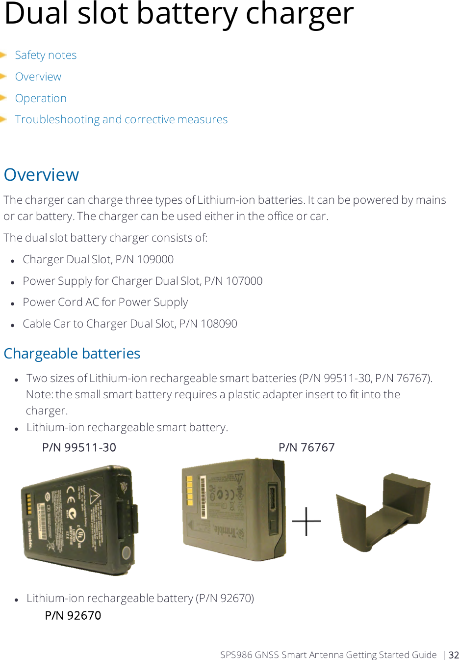 Dual slot battery chargerSafety notesOverviewOperation Troubleshooting and corrective measuresOverviewThe charger can charge three types of Lithium-ion batteries. It can be powered by mains or car battery. The charger can be used either in the office or car.The dual slot battery charger consists of:lCharger Dual Slot, P/N 109000lPower Supply for Charger Dual Slot, P/N 107000lPower Cord AC for Power SupplylCable Car to Charger Dual Slot, P/N 108090Chargeable batterieslTwo sizes of Lithium-ion rechargeable smart batteries (P/N 99511-30, P/N 76767). Note:the small smart battery requires a plastic adapter insert to fit into the charger.lLithium-ion rechargeable smart battery. P/N 99511-30 P/N 76767lLithium-ion rechargeable battery (P/N 92670) P/N 92670 SPS986 GNSS Smart Antenna Getting Started Guide | 32