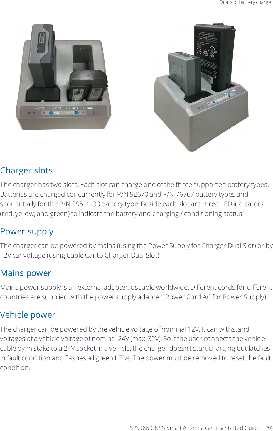 Dual slot battery chargerCharger slotsThe charger has two slots. Each slot can charge one of the three supported battery types. Batteries are charged concurrently for P/N 92670 and P/N 76767 battery types and sequentially for the P/N 99511-30 battery type. Beside each slot are three LED indicators (red, yellow, and green) to indicate the battery and charging / conditioning status.Power supplyThe charger can be powered by mains (using the Power Supply for Charger Dual Slot) or by 12V car voltage (using Cable Car to Charger Dual Slot).Mains powerMains power supply is an external adapter, useable worldwide. Different cords for different countries are supplied with the power supply adapter (Power Cord AC for Power Supply).Vehicle powerThe charger can be powered by the vehicle voltage of nominal 12V. It can withstand voltages of a vehicle voltage of nominal 24V (max. 32V). So if the user connects the vehicle cable by mistake to a 24V socket in a vehicle, the charger doesn’t start charging but latches in fault condition and flashes all green LEDs. The power must be removed to reset the fault condition.SPS986 GNSS Smart Antenna Getting Started Guide | 34