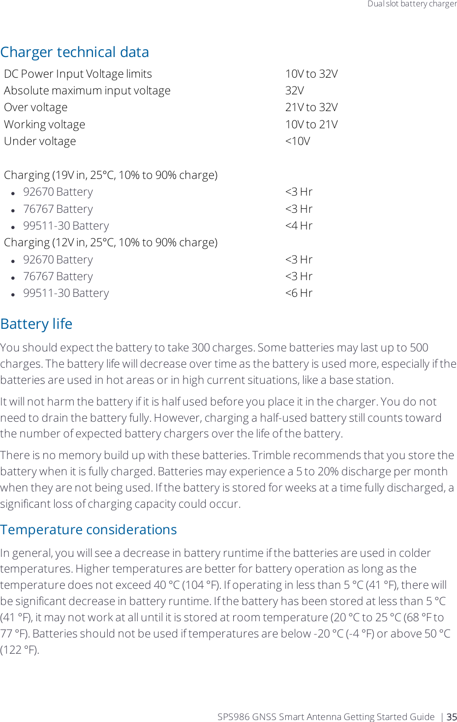 Dual slot battery chargerCharger technical dataDC Power Input Voltage limits 10V to 32VAbsolute maximum input voltage 32VOver voltage 21V to 32VWorking voltage 10V to 21VUnder voltage &lt;10V Charging (19V in, 25°C, 10% to 90% charge)l92670 Battery &lt;3 Hrl76767 Battery &lt;3 Hrl99511-30 Battery &lt;4 HrCharging (12V in, 25°C, 10% to 90% charge)l92670 Battery &lt;3 Hrl76767 Battery &lt;3 Hrl99511-30 Battery &lt;6 HrBattery lifeYou should expect the battery to take 300 charges. Some batteries may last up to 500 charges. The battery life will decrease over time as the battery is used more,  especially if the batteries are used in hot areas or in high current situations, like a base station.It will not harm the battery if it is half used before you place it in the charger. You do not need to drain the battery fully. However, charging a half-used battery still counts toward the number of expected battery chargers over the life of the battery.There is no memory build up with these batteries. Trimble recommends that you store the battery when it is fully charged. Batteries may experience a 5 to 20% discharge per month when they are not being used. If the battery is stored for weeks at a time fully discharged, a significant loss of charging capacity could occur.Temperature considerationsIn general, you will see a decrease in battery runtime if the batteries are used in colder temperatures. Higher temperatures are better for battery operation as long as the temperature does not exceed 40 °C (104 °F).  If operating in less than 5 °C (41 °F), there will be significant decrease in battery runtime. If the battery has been stored at less than 5 °C (41 °F), it may not work at all until it is stored at room temperature (20 °C to 25 °C (68 °F to 77 °F). Batteries should not be used if temperatures are below -20 °C (-4 °F) or above 50 °C (122 °F).SPS986 GNSS Smart Antenna Getting Started Guide | 35