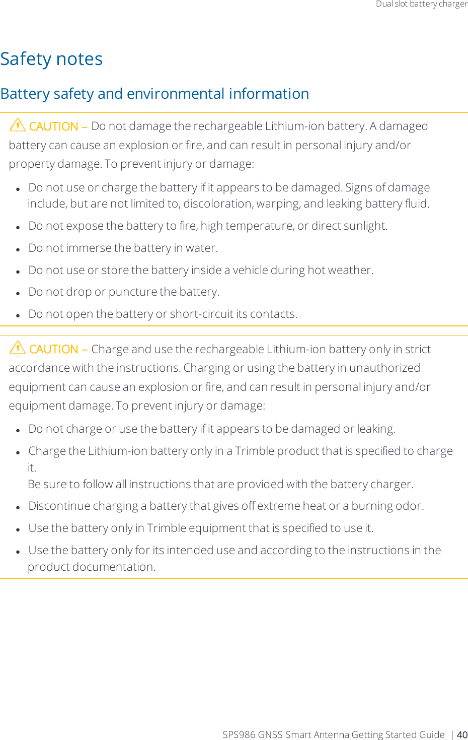 Dual slot battery chargerSafety notesBattery safety and environmental informationCAUTION – Do not damage the rechargeable Lithium-ion battery. A damaged battery can cause an explosion or fire, and can result in personal injury and/or property damage. To prevent injury or damage:lDo not use or charge the battery if it appears to be damaged. Signs of damage include, but are not limited to, discoloration, warping, and leaking battery fluid.lDo not expose the battery to fire, high temperature, or direct sunlight.lDo not immerse the battery in water.lDo not use or store the battery inside a vehicle during hot weather.lDo not drop or puncture the battery.lDo not open the battery or short-circuit its contacts.CAUTION – Charge and use the rechargeable Lithium-ion battery only in strict accordance with the instructions. Charging or using the battery in unauthorized equipment can cause an explosion or fire, and can result in personal injury and/or equipment damage. To prevent injury or damage:lDo not charge or use the battery if it appears to be damaged or leaking.lCharge the Lithium-ion battery only in a Trimble product that is specified to charge it. Be sure to follow all instructions that are provided with the battery charger.lDiscontinue charging a battery that gives off extreme heat or a burning odor.lUse the battery only in Trimble equipment that is specified to use it.lUse the battery only for its intended use and according to the instructions in the product documentation.SPS986 GNSS Smart Antenna Getting Started Guide | 40