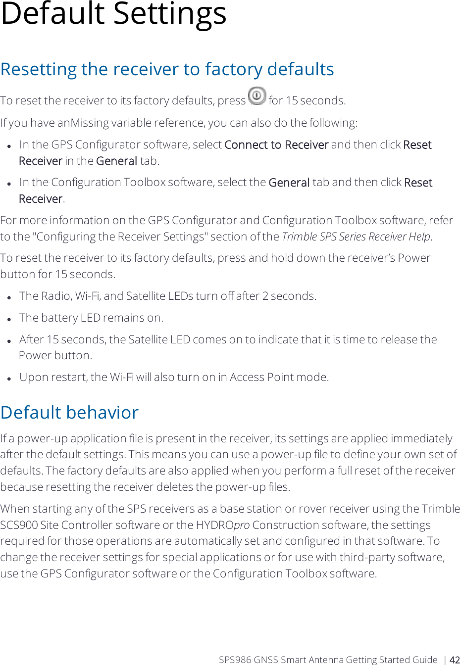 Default SettingsResetting the receiver to factory defaultsTo reset the receiver to its factory defaults, press   for 15 seconds.If you have anMissing variable reference, you can also do the following:lIn the GPS Configurator software, select Connect to Receiver and then click Reset Receiver in the General tab.lIn the Configuration Toolbox software, select the General tab and then click Reset Receiver.For more information on the GPS Configurator and Configuration Toolbox software, refer to the &quot;Configuring the Receiver Settings&quot; section of the Trimble SPS Series Receiver Help.To reset the receiver to its factory defaults, press and hold down the receiver’s Power button  for 15 seconds.lThe Radio, Wi-Fi, and Satellite LEDs turn off after 2 seconds.lThe battery LED remains on.lAfter 15 seconds, the Satellite LED comes on to indicate that it is time to release the Power button.lUpon restart, the Wi-Fi will also turn on in Access Point mode.Default behaviorIf a power-up application file is present in the receiver, its settings are applied immediately after the default settings. This means you can use a power-up file to define your own set of defaults. The factory defaults are also applied when you perform a full reset of the receiver because resetting the receiver deletes the power-up files.When starting any of the SPS receivers as a base station or rover receiver using the Trimble SCS900 Site Controller software or the HYDROpro Construction software, the settings required for those operations are automatically set and configured in that software. To change the receiver settings for special applications or for use with third-party software, use the GPS Configurator software or the Configuration Toolbox software.SPS986 GNSS Smart Antenna Getting Started Guide | 42