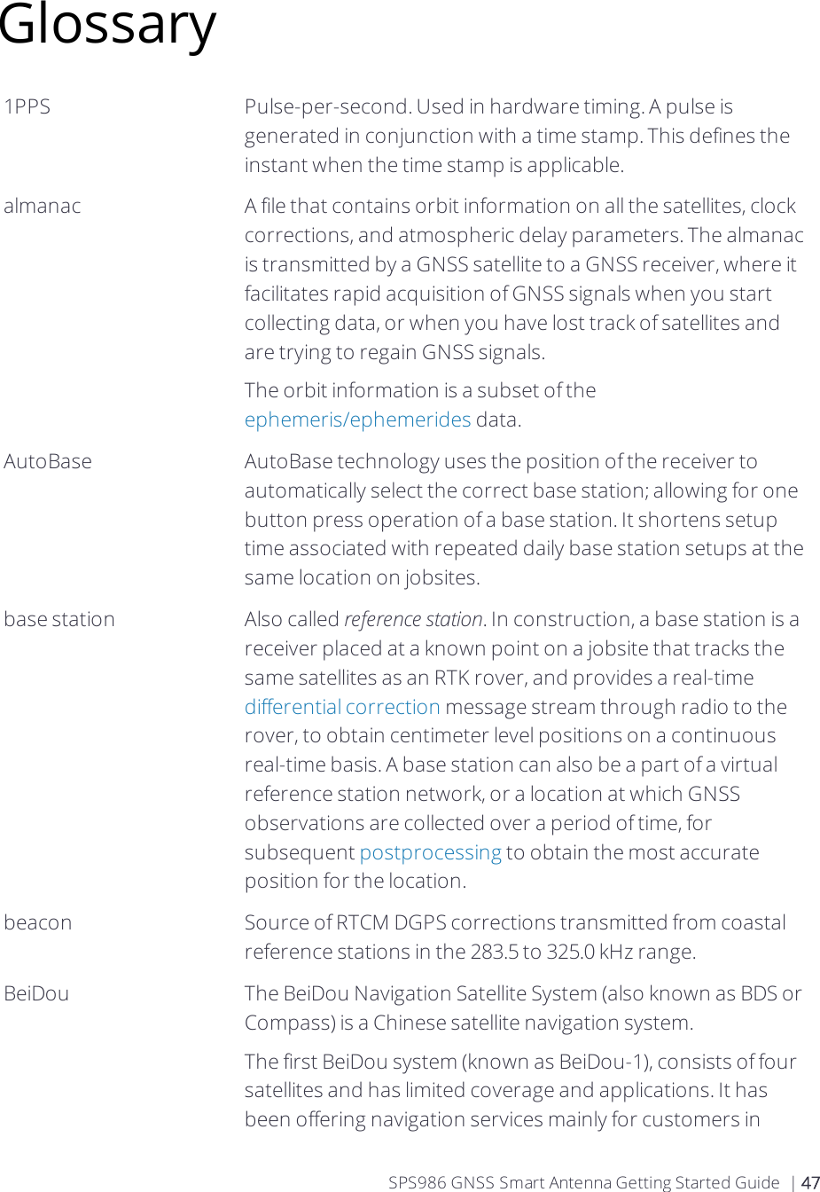 Glossary1PPS Pulse-per-second. Used in hardware timing. A pulse is generated in conjunction with a time stamp. This defines the instant when the time stamp is applicable.almanac A file that contains orbit information on all the satellites, clock corrections, and atmospheric delay parameters. The almanac is transmitted by a GNSS satellite to a GNSS receiver, where it facilitates rapid acquisition of GNSS signals when you start collecting data, or when you have lost track of satellites and are trying to regain GNSS signals.The orbit information is a subset of the ephemeris/ephemerides data.AutoBase AutoBase technology uses the position of the receiver to automatically select the correct base station; allowing for one button press operation of a base station. It shortens setup time associated with repeated daily base station setups at the same location on jobsites.base station Also called reference station. In construction, a base station is a receiver placed at a known point on a jobsite that tracks the same satellites as an RTK rover, and provides a real-time differential correction message stream through radio to the rover, to obtain centimeter level positions on a continuous real-time basis. A base station can also be a part of a virtual reference station network, or a location at which GNSS observations are collected over a period of time, for subsequent postprocessing to obtain the most accurate position for the location.beacon Source of RTCM DGPS corrections transmitted from coastal reference stations in the 283.5 to 325.0 kHz range.BeiDou The BeiDou Navigation Satellite System (also known as BDS or Compass) is a Chinese satellite navigation system.The first BeiDou system (known as BeiDou-1), consists of four satellites and has limited coverage and applications. It has been offering navigation services mainly for customers in SPS986 GNSS Smart Antenna Getting Started Guide | 47