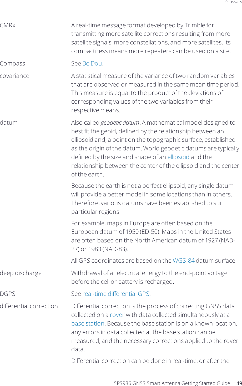 GlossaryCMRx A real-time message format developed by Trimble for transmitting more satellite corrections resulting from more satellite signals, more constellations, and more satellites. Its compactness means more repeaters can be used on a site.Compass See BeiDou.covariance A statistical measure of the variance of two random variables that are observed or measured in the same mean time period. This measure is equal to the product of the deviations of corresponding values of the two variables from their respective means.datum Also called geodetic datum. A mathematical model designed to best fit the geoid, defined by the relationship between an ellipsoid and, a point on the topographic surface, established as the origin of the datum. World geodetic datums are typically defined by the size and shape of an ellipsoid and the relationship between the center of the ellipsoid and the center of the earth.Because the earth is not a perfect ellipsoid, any single datum will provide a better model in some locations than in others. Therefore, various datums have been established to suit particular regions.For example, maps in Europe are often based on the European datum of 1950 (ED-50). Maps in the United States are often based on the North American datum of 1927 (NAD-27) or 1983 (NAD-83).All GPS coordinates are based on the WGS-84 datum surface.deep discharge Withdrawal of all electrical energy to the end-point voltage before the cell or battery is recharged.DGPS See real-time differential GPS.differential correction Differential correction is the process of correcting GNSS data collected on a rover with data collected simultaneously at a base station. Because the base station is on a known location, any errors in data collected at the base station can be measured, and the necessary corrections applied to the rover data.Differential correction can be done in real-time, or after the SPS986 GNSS Smart Antenna Getting Started Guide | 49
