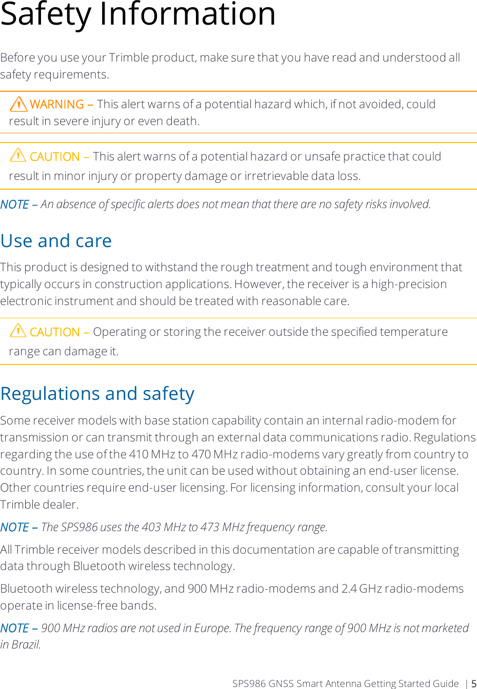Safety InformationBefore you use your Trimble product, make sure that you have read and understood all safety requirements.WARNING – This alert warns of a potential hazard which, if not avoided, could result in severe injury or even death.CAUTION – This alert warns of a potential hazard or unsafe practice that could result in minor injury or property damage or irretrievable data loss.NOTE – An absence of specific alerts does not mean that there are no safety risks involved.Use and careThis product is designed to withstand the rough treatment and tough environment that typically occurs in construction applications. However, the receiver is a high-precision electronic instrument and should be treated with reasonable care.CAUTION – Operating or storing the receiver outside the specified temperature range can damage it.Regulations and safetySome  receiver models with base station capability contain an internal radio-modem for transmission or can transmit through an external data communications radio. Regulations regarding the use of the 410 MHz to 470 MHz radio-modems vary greatly from country to country. In some countries, the unit can be used without obtaining an end-user license. Other countries require end-user licensing. For licensing information, consult your local Trimble dealer.NOTE – The SPS986 uses the 403 MHz to 473 MHz frequency range.All Trimble receiver models described in this documentation are capable of transmitting data through Bluetooth wireless technology.Bluetooth wireless technology, and 900 MHz radio-modems and 2.4 GHz radio-modems operate in license-free bands. NOTE – 900 MHz radios are not used in Europe. The frequency range of 900 MHz is not marketed in Brazil.   SPS986 GNSS Smart Antenna Getting Started Guide | 5