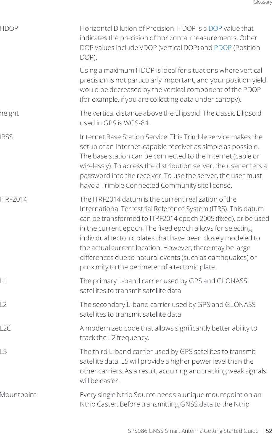 GlossaryHDOP Horizontal Dilution of Precision. HDOP is a DOP value that indicates the precision of horizontal measurements. Other DOP values include VDOP (vertical DOP) and PDOP (Position DOP).Using a maximum HDOP is ideal for situations where vertical precision is not particularly important, and your position yield would be decreased by the vertical component of the PDOP (for example, if you are collecting data under canopy).height The vertical distance above the Ellipsoid. The classic Ellipsoid used in GPS is WGS-84. IBSS Internet Base Station Service. This Trimble service makes the setup of an Internet-capable receiver as simple as possible. The base station can be connected to the Internet (cable or wirelessly). To access the distribution server, the user enters a password into the receiver. To use the server, the user must have a Trimble Connected Community site license.ITRF2014 The ITRF2014 datum is the current realization of the International Terrestrial Reference System (ITRS). This datum can be transformed to ITRF2014 epoch 2005 (fixed), or be used in the current epoch. The fixed epoch allows for selecting individual tectonic plates that have been closely modeled to the actual current location. However, there may be large differences due to natural events (such as earthquakes) or proximity to the perimeter of a tectonic plate.L1 The primary L-band carrier used by GPS and GLONASS satellites to transmit satellite data.L2 The secondary L-band carrier used by GPS and GLONASS satellites to transmit satellite data.L2C A modernized code that allows significantly better ability to track the L2 frequency.L5 The third L-band carrier used by GPS satellites to transmit satellite data. L5 will provide a higher power level than the other carriers. As a result, acquiring and tracking weak signals will be easier.Mountpoint Every single Ntrip Source needs a unique mountpoint on an Ntrip Caster. Before transmitting GNSS data to the Ntrip SPS986 GNSS Smart Antenna Getting Started Guide | 52