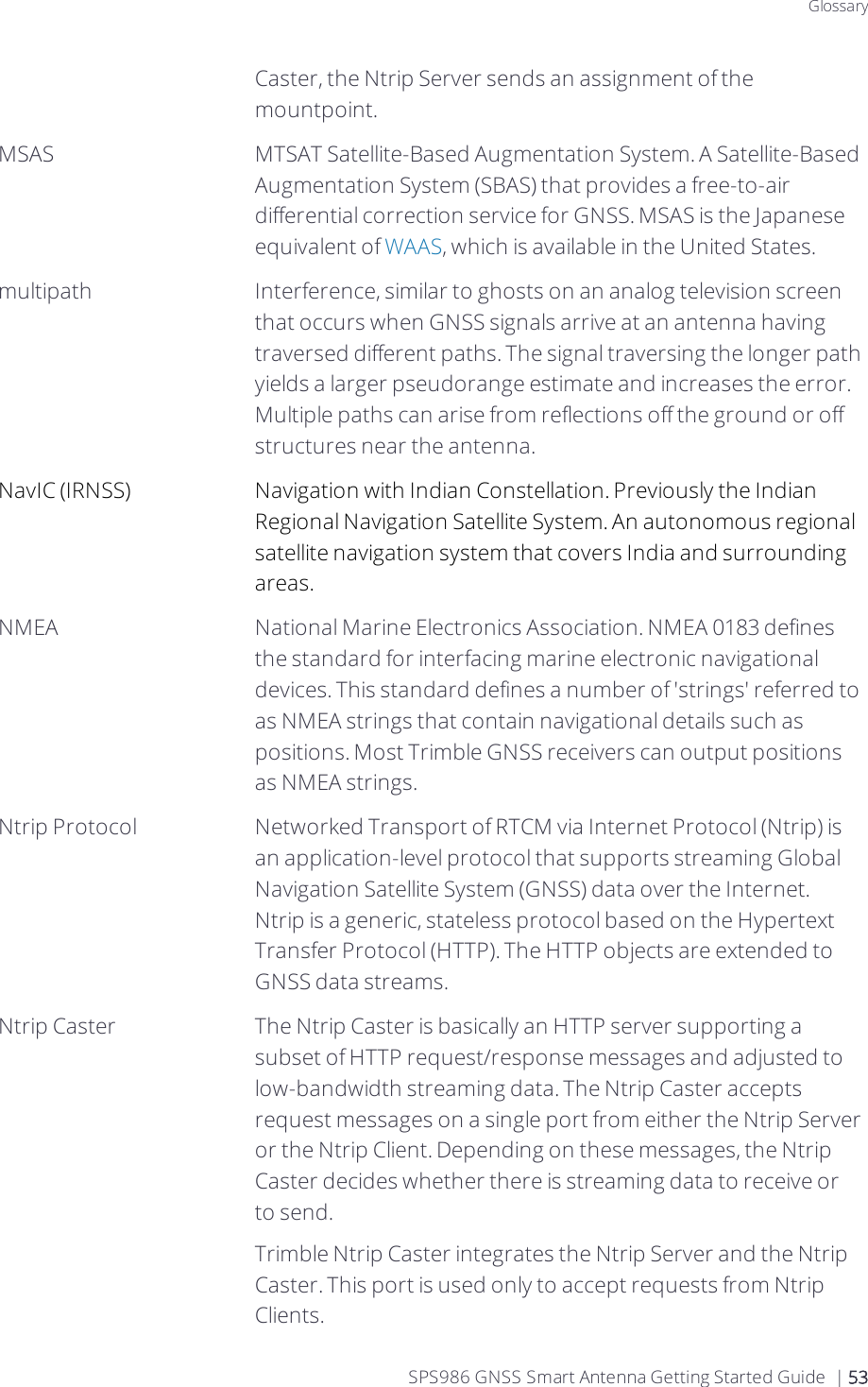 GlossaryCaster, the Ntrip Server sends an assignment of the mountpoint.MSAS MTSAT Satellite-Based Augmentation System. A Satellite-Based Augmentation System (SBAS) that provides a free-to-air differential correction service for GNSS. MSAS is the Japanese equivalent of WAAS, which is available in the United States.multipath Interference, similar to ghosts on an analog television screen that occurs when GNSS signals arrive at an antenna having traversed different paths. The signal traversing the longer path yields a larger pseudorange estimate and increases the error. Multiple paths can arise from reflections off the ground or off structures near the antenna.NavIC (IRNSS) Navigation with Indian Constellation. Previously the Indian Regional Navigation Satellite System. An autonomous regional satellite navigation system that covers India and surrounding areas.NMEA National Marine Electronics Association. NMEA 0183 defines the standard for interfacing marine electronic navigational devices. This standard defines a number of &apos;strings&apos; referred to as NMEA strings that contain navigational details such as positions. Most Trimble GNSS receivers can output positions as NMEA strings.Ntrip Protocol Networked Transport of RTCM via Internet Protocol (Ntrip) is an application-level protocol that supports streaming Global Navigation Satellite System (GNSS) data over the Internet. Ntrip is a generic, stateless protocol based on the Hypertext Transfer Protocol (HTTP). The HTTP objects are extended to GNSS data streams.Ntrip Caster The Ntrip Caster is basically an HTTP server supporting a subset of HTTP request/response messages and adjusted to low-bandwidth streaming data. The Ntrip Caster accepts request messages on a single port from either the Ntrip Server or the Ntrip Client. Depending on these messages, the Ntrip Caster decides whether there is streaming data to receive or to send.Trimble Ntrip Caster integrates the Ntrip Server and the Ntrip Caster. This port is used only to accept requests from Ntrip Clients.SPS986 GNSS Smart Antenna Getting Started Guide | 53