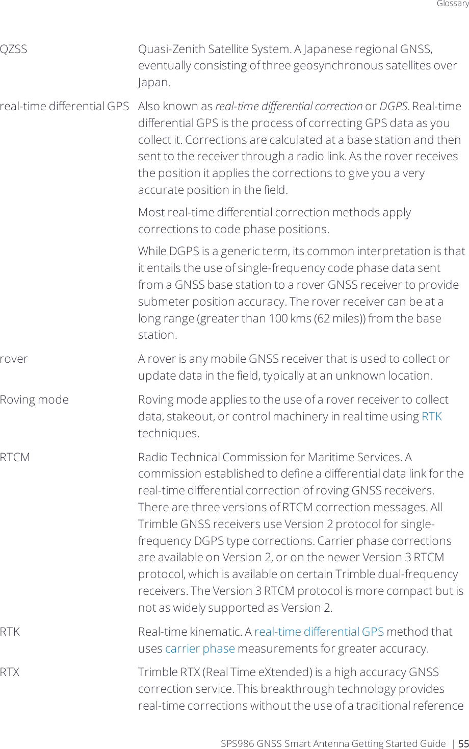 GlossaryQZSS Quasi-Zenith Satellite System. A Japanese regional GNSS, eventually consisting of three geosynchronous satellites over Japan.real-time differential GPS Also known as real-time differential correction or DGPS. Real-time differential GPS is the process of correcting GPS data as you collect it. Corrections are calculated at a base station and then sent to the receiver through a radio link. As the rover receives the position it applies the corrections to give you a very accurate position in the field.Most real-time differential correction methods apply corrections to code phase positions.While DGPS is a generic term, its common interpretation is that it entails the use of single-frequency code phase data sent from a GNSS base station to a rover GNSS receiver to provide submeter position accuracy. The rover receiver can be at a long range (greater than 100 kms (62 miles)) from the base station.rover A rover is any mobile GNSS receiver that is used to collect or update data in the field, typically at an unknown location.Roving mode Roving mode applies to the use of a rover receiver to collect data, stakeout, or control machinery in real time using RTK techniques.RTCM Radio Technical Commission for Maritime Services. A commission established to define a differential data link for the real-time differential correction of roving GNSS receivers. There are three versions of RTCM correction messages. All Trimble GNSS receivers use Version 2 protocol for single-frequency DGPS type corrections. Carrier phase corrections are available on Version 2, or on the newer Version 3 RTCM protocol, which is available on certain Trimble dual-frequency receivers. The Version 3 RTCM protocol is more compact but is not as widely supported as Version 2.RTK Real-time kinematic. A real-time differential GPS method that uses carrier phase measurements for greater accuracy.RTX Trimble RTX (Real Time eXtended) is a high accuracy GNSS correction service. This breakthrough technology provides real-time corrections without the use of a traditional reference SPS986 GNSS Smart Antenna Getting Started Guide | 55