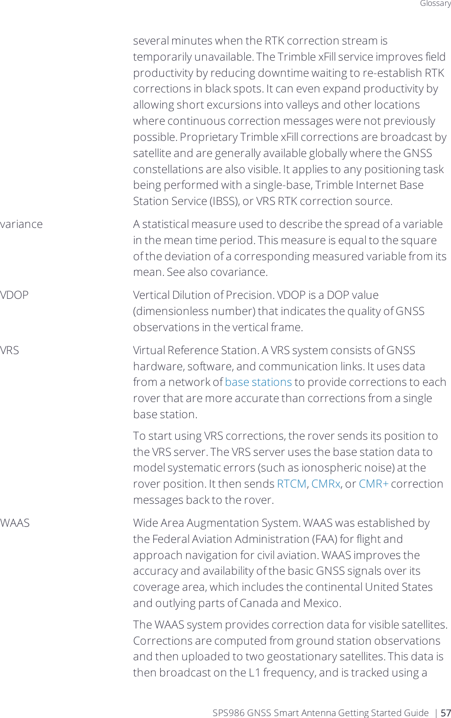 Glossaryseveral minutes when the RTK correction stream is temporarily unavailable. The Trimble xFill service improves field productivity by reducing downtime waiting to re-establish RTK corrections in black spots. It can even expand productivity by allowing short excursions into valleys and other locations where continuous correction messages were not previously possible. Proprietary Trimble xFill corrections are broadcast by satellite and are generally available globally where the GNSS constellations are also visible. It applies to any positioning task being performed with a single-base, Trimble Internet Base Station Service (IBSS), or VRS RTK correction source.variance A statistical measure used to describe the spread of a variable in the mean time period. This measure is equal to the square of the deviation of a corresponding measured variable from its mean. See also covariance.VDOP Vertical Dilution of Precision. VDOP is a DOP value (dimensionless number) that indicates the quality of GNSS observations in the vertical frame.VRS Virtual Reference Station. A VRS system consists of GNSS hardware, software, and communication links. It uses data from a network of base stations to provide corrections to each rover that are more accurate than corrections from a single base station.To start using VRS corrections, the rover sends its position to the VRS server. The VRS server uses the base station data to model systematic errors (such as ionospheric noise) at the rover position. It then sends RTCM, CMRx, or CMR+ correction messages back to the rover.WAAS Wide Area Augmentation System. WAAS was established by the Federal Aviation Administration (FAA) for flight and approach navigation for civil aviation. WAAS improves the accuracy and availability of the basic GNSS signals over its coverage area, which includes the continental United States and outlying parts of Canada and Mexico.The WAAS system provides correction data for visible satellites. Corrections are computed from ground station observations and then uploaded to two geostationary satellites. This data is then broadcast on the L1 frequency, and is tracked using a SPS986 GNSS Smart Antenna Getting Started Guide | 57