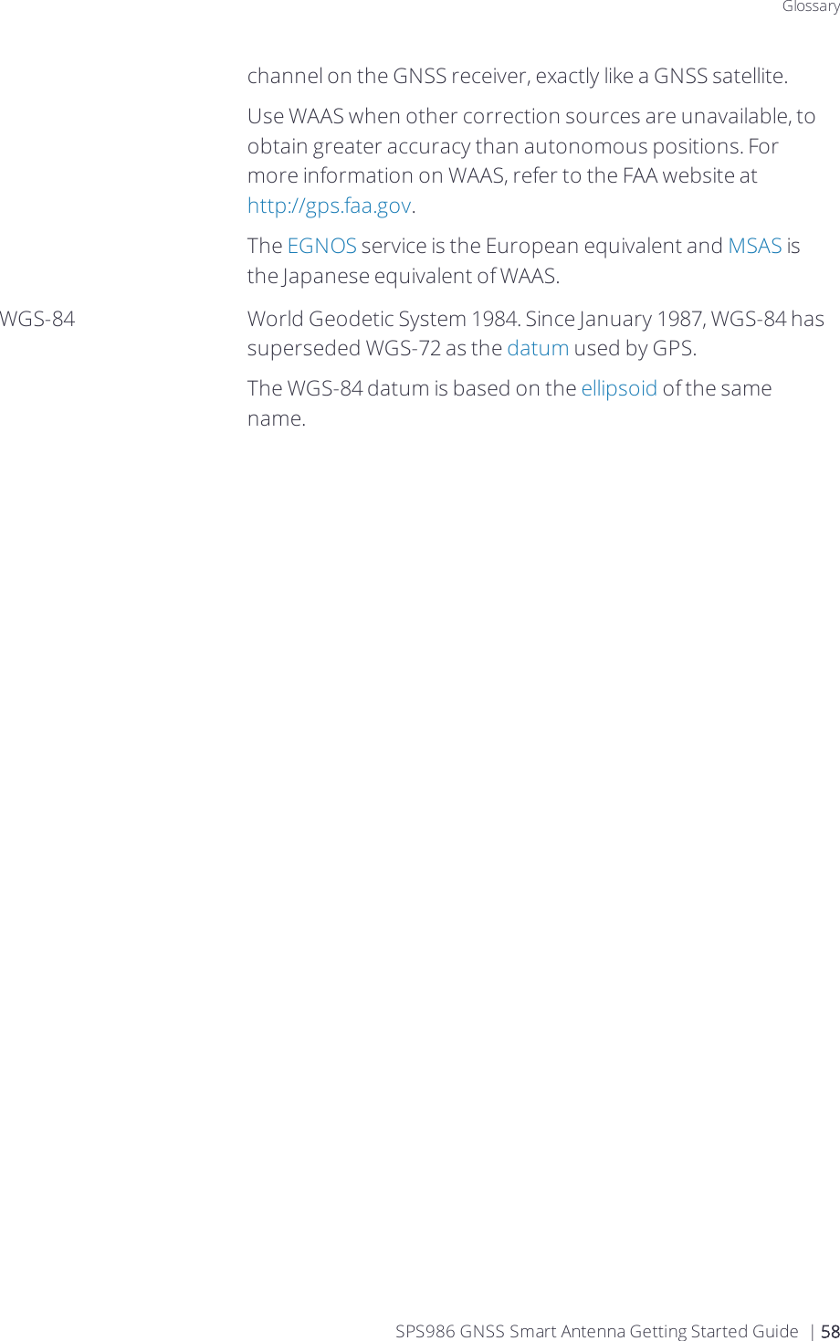 Glossarychannel on the GNSS receiver, exactly like a GNSS satellite.Use WAAS when other correction sources are unavailable, to obtain greater accuracy than autonomous positions. For more information on WAAS, refer to the FAA website at http://gps.faa.gov.The EGNOS service is the European equivalent and MSAS is the Japanese equivalent of WAAS.WGS-84 World Geodetic System 1984. Since January 1987, WGS-84 has superseded WGS-72 as the datum used by GPS.The WGS-84 datum is based on the ellipsoid of the same name.SPS986 GNSS Smart Antenna Getting Started Guide | 58